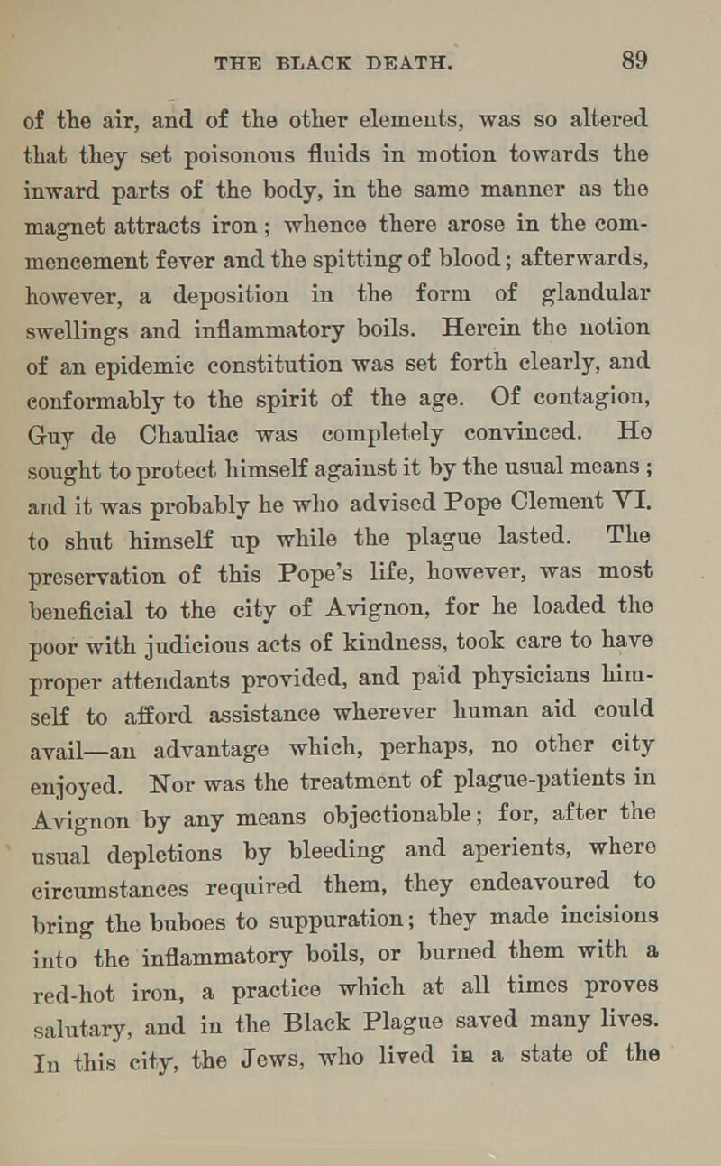 of the air, and of the other elements, was so altered that they set poisonous fluids in motion towards the inward parts of the body, in the same manner as the magnet attracts iron; whence there arose in the com- mencement fever and the spitting of blood; afterwards, however, a deposition in the form of glandular swellings and inflammatory boils. Herein the notion of an epidemic constitution was set forth clearly, and conformably to the spirit of the age. Of contagion, Guy de Chauliac was completely convinced. Ho sought to protect himself against it by the usual means ; and it was probably he who advised Pope Clement VI. to shut hiinself up while the plague lasted. The preservation of this Pope's life, however, was most beneficial to the city of Avignon, for he loaded the poor with judicious acts of kindness, took care to have proper attendants provided, and paid physicians him- self to afford assistance wherever human aid could avail—an advantage which, perhaps, no other city enjoyed. Nor was the treatment of plague-patients in Avignon by any means objectionable; for, after the usual depletions by bleeding and aperients, where circumstances required them, they endeavoured to bring the buboes to suppuration; they made incisions into the inflammatory boils, or burned them with a red-hot iron, a practice which at all times proves salutary, and in the Black Plague saved many lives. In this city, the Jews, who lived in a state of the