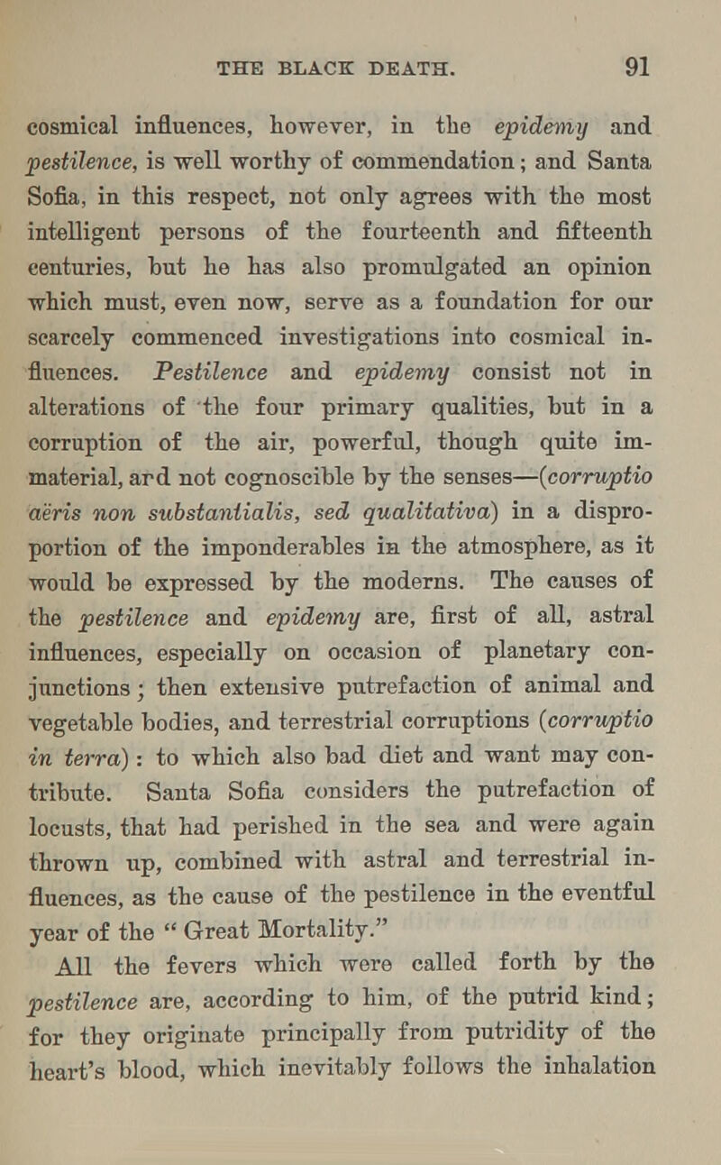 cosmical influences, however, in the epidemy and pestilence, is well worthy of commendation; and Santa Sofia, in this respect, not only agrees with the most intelligent persons of the fourteenth and fifteenth centuries, hut he has also promulgated an opinion which must, even now, serve as a foundation for our scarcely commenced investigations into cosmical in- fluences. Pestilence and epidemy consist not in alterations of the four primary qualities, but in a corruption of the air, powerful, though quite im- material, ard not cognoscible by the senses—(corruptio aeris non substantialis, sed qualitativa) in a dispro- portion of the imponderables in the atmosphere, as it would be expressed by the moderns. The causes of the pestilence and epidemy are, first of all, astral influences, especially on occasion of planetary con- junctions ; then extensive putrefaction of animal and vegetable bodies, and terrestrial corruptions (corruptio in terra): to which also bad diet and want may con- tribute. Santa Sofia considers the putrefaction of locusts, that had perished in the sea and were again thrown up, combined with astral and terrestrial in- fluences, as the cause of the pestilence in the eventful year of the Great Mortality. All the fevers which were called forth by the pestilence are, according to him, of the putrid kind; for they originate principally from putridity of the heart's blood, which inevitably follows the inhalation