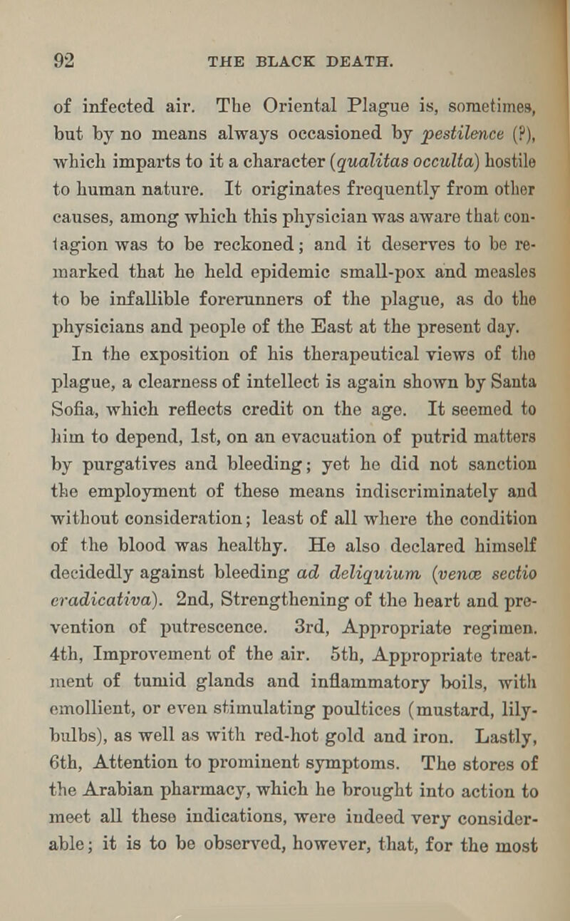 of infected air. The Oriental Plague is, sometimes, but by no means always occasioned by pestilence (?), which imparts to it a character (qualitas occulta) hostile to human nature. It originates frequently from other causes, among which this physician was aware that con- tagion was to be reckoned; and it deserves to be re- marked that he held epidemic small-pox and measles to be infallible forerunners of the plague, as do the physicians and people of the East at the present day. In the exposition of his therapeutical views of the plague, a clearness of intellect is again shown by Santa Sofia, which reflects credit on the age. It seemed to him to depend, 1st, on an evacuation of putrid matters by purgatives and bleeding; yet he did not sanction the employment of these means indiscriminately and without consideration; least of all where the condition of the blood was healthy. He also declared himself decidedly against bleeding ad deliquium (venae sectio eradicativa). 2nd, Strengthening of the heart and pre- vention of putrescence. 3rd, Appropriate regimen. 4th, Improvement of the air. 5th, Appropriate treat- ment of tumid glands and inflammatory boils, with emollient, or even stimulating poultices (mustard, lily- bulbs), as well as with red-hot gold and iron. Lastly, 6th, Attention to prominent symptoms. The stores of the Arabian pharmacy, which he brought into action to meet all these indications, were indeed very consider- able ; it is to be observed, however, that, for the most