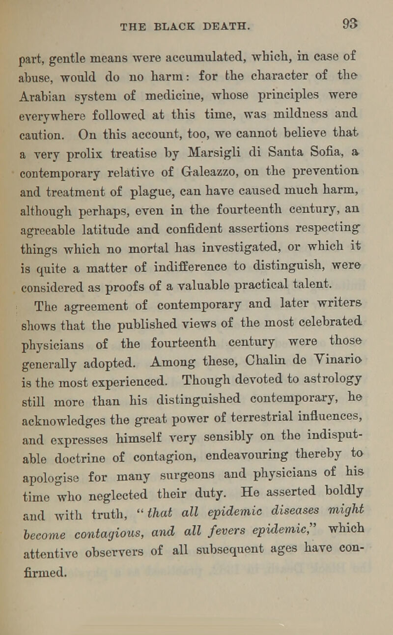 part, gentle means were accumulated, which, in ease of abuse, would do no harm: for the character of the- Arahian system of medicine, whose principles were everywhere followed at this time, was mildness and caution. On this account, too, we cannot believe that a very prolix treatise by Marsigli di Santa Sofia, a- contemporary relative of Galeazzo, on the prevention and treatment of plague, can have caused much harm, although perhaps, even in the fourteenth century, an agreeable latitude and confident assertions respecting things which no mortal has investigated, or which it is quite a matter of indifference to distinguish, were considered as proofs of a valuable practical talent. The agreement of contemporary and later writers shows that the published views of the most celebrated physicians of the fourteenth century were those generally adopted. Among these, Chalin de Vinario is the most experienced. Though devoted to astrology still more than his distinguished contemporary, he acknowledges the great power of terrestrial influences, and expresses himself very sensibly on the indisput- able doctrine of contagion, endeavouring thereby to apologise for many surgeons and physicians of his time who neglected their duty. He asserted boldly and with truth, that all epidemic diseases might become contagious, and all fevers epidemic, which attentive observers of all subsequent ages have con- firmed.
