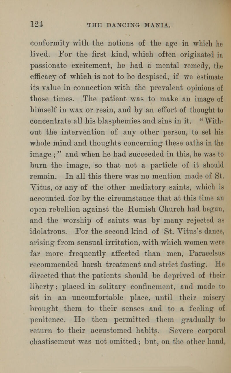 conformity with the notions of the age in which he lived. For the first kind, which often originated in passionate excitement, he had a mental remedy, the efficacy of which is not to be despised, if we estimate its value in connection with the prevalent opinions of those times. The patient was to make an image of himself in wax or resin, and by an effort of thought to concentrate all his blasphemies and sins in it. With- out the intervention of any other person, to set his whole mind and thoughts concerning these oaths in the image ; and when he had succeeded in this, he was to burn the image, so that not a particle of it should remain. In all this there was no mention made of St. Vitus, or any of the other mediatory saints, which is accounted for by the circumstance that at this time an open rebellion against the Romish Church had begun, and the worship of saints was by many rejected as idolatrous. For the second kind of St. Vitus's dance, arising from sensual irritation, with which women were far more frequently affected than men, Paracelsus recommended harsh treatment and strict fasting. He directed that the patients should be deprived of their liberty; placed in solitary confinement, and made to sit in an uncomfortable place, until their misery brought them to their senses and to a feeling of penitence. He then permitted them gradually to return to their accustomed habits. Severe corporal chastisement was not omitted; but, on the other hand,