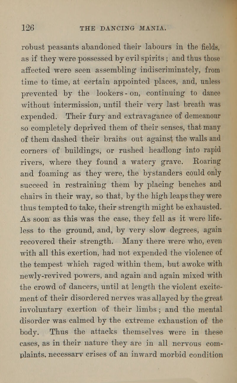 robust peasants abandoned their labours in the fields, as if they were possessed by evil spirits; and thus those affected were seen assembling indiscriminately, from time to time, at certain appointed places, and, unless prevented by the lookers - on, continuing to dance without intermission, until their very last breath was expended. Their fury and extravagance of demeanour so completely deprived them of their senses, that many of them dashed their brains out against the walls and corners of buildings, or rushed headlong into rapid rivers, where they found a watery grave. Roaring and foaming as they were, the bystanders could only succeed in restraining them by placing benches and chairs in their way, so that, by the high leaps they were thus tempted to take., their strength might be exhausted. As soon as this was the case, they fell as it were life- less to the ground, and, by very slow degrees, again recovered their strength. Many there were who, even with all this exertion, had not expended the violence of the tempest which raged within them, but awoke with newly-revived powers, and again and again mixed with the crowd of dancers, until at length the violent excite- ment of their disordered nerves was allayed by the great involuntary exertion of their limbs; and the mental disorder was calmed by the extreme exhaustion of the body. Thus the attacks themselves were in these cases, as in their nature they are in all nervous com- plaints, necessarv crises of an inward morbid condition
