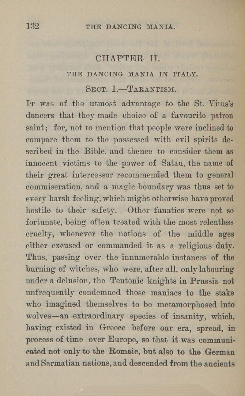 CHAPTER II. the dancing mania in italy. Sect. 1.—Tarantism. It was of the utmost advantage to the St. Vitus's dancers that they made choice of a favourite patron saint; for, not to mention that people were inclined to compare them to the possessed with evil spirits de- scribed in the Bible, and thence to consider them as innocent victims to tho power of Satan, the name of their great intercessor recommended them to general commiseration, and a magic boundary was thus set to every harsh feeling, which might otherwise have proved hostile to their safety. Other fanatics were not so fortunate, being often treated with the most relentless cruelty, whenever the notions of the middle ages either excused or commanded it as a religious duty. Thus, passing over the innumerable instances of the burning of witches, who were, after all, only labouring under a delusion, the Teutonic knights in Prussia not unfrequently condemned those maniacs to the stake who imagined themselves to be metamorphosed into wolves—an extraordinary species of insanity, which, having existed in Greece before our era, spread, in process of time over Europe, so that it was communi- cated not only to the Romaic, but also to the German and Sarmatian nations, and descended from the ancients