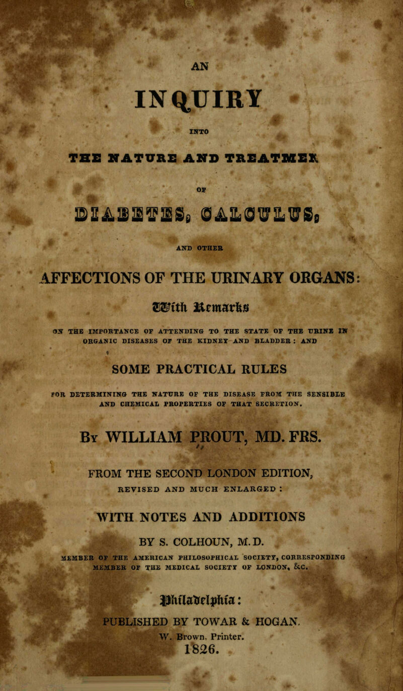 AN INQUIRY THE NATURE AND TREATME! OH ©SiL^If ISe S^ILOW&^Si AND OTHER AFFECTIONS OF THE URINARY ORGANS ffi^ttJi %? marits ON THE IMPORTANCE OF ATTENDING TO THE STATE OP THE URINE IN ORGANIC DISEASES OF THE KIDNEY AND BLADDER : AND SOME PRACTICAL RULES FOR DETERMINING THE NATURE OF THE DISEASE FROM THE SENSIBLE AND CHEMICAL PROPERTIES OF THAT SECRETION. By WILLIAM PROUT, MD. FRS. FROM THE SECOND LONDON EDITION, REVISED AND MUCH ENLARGED : WITH NOTES AND ADDITIONS BY S. COLHOUN, M.D. MEMBER OF THE AMERICAN PHILOSOPHICAL SOCIETY, CORRESPONDING MEMBER OF THE MEDICAL SOCIETY OF LONDON, &C. Pttlateljrfua: PUBLISHED BY TOWAR & HOGAN. W. Brown, Printer. 1826.