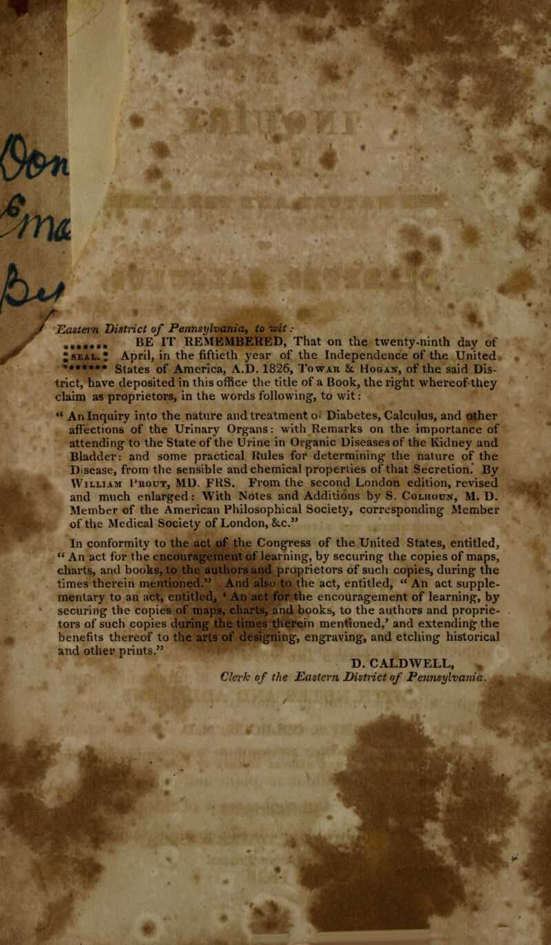 ■fm^' >&*■* 6k* Jf Eastern 1 ******* jT I SEAL, * District of Pennsylvania, to tuit : BE IT REMEMBERED, That on the twenty-ninth day of April, in the fiftieth year of the Independence of the United ******* States of America, A.D. 1826, Towar & Hogan, of the said Dis- trict, have deposited in this office the title of a Book, the right whereof they claim as proprietors, in the words following1, to wit: '* An Inquiry into the nature and treatment o; Diabetes, Calculus, and other affections of the Urinary Organs: with Remarks on the importance of attending to the State of the Urine in Organic Diseases of the Kidney and Bladder: and some practical Rules for determining the nature of the Disease, from the sensible and chemical properties of that Secretion. By William 1'rout, MD. FKS. From the second London edition, revised and much enlarged: With Notes and Additions by S. Colhoun, M. D. Member of the American Philosophical Society, corresponding Member of the Medical Society of London, &c. In conformity to the act of the Congress of the United States, entitled,  An act for the encouragement of learning, by securing the copies of maps, charts, and books, to the authors and proprietors of such copies, during the times therein mentioned. And also to the act, entitled,  An act supple- mentary to an act, entitled, * An act for the encouragement of learning, by securing the copies of maps, charts, and books, to the authors and proprie- tors of such copies during the times therein mentioned/ and extending the benefits thereof to the arts of designing, engraving, and etching historical and other prints. D. CALDWELL, Clerk of the Eastern District of Pennsylvania. u