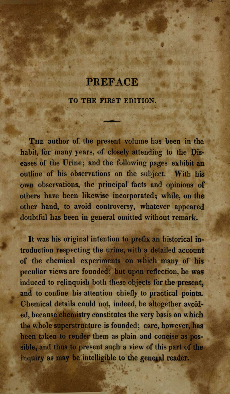 TO THE FIRST EDITION. The author of the present volume has been in the habit, for many years, of closely attending to the Dis- eases of the Urine; and the following pages exhibit an outline of his observations on the subject. With his own observations, the principal facts and opinions of others have been likewise incorporated; while, on the other hand, to avoid controversy, whatever appeared doubtful has been in general omitted without remark. It was his original intention to prefix an historical in- troduction respecting the urine, with a detailed account of the chemical experiments on which many of his peculiar views are founded; but upon reflection, he was induced to relinquish both these objects for the present, and to confine his attention chiefly to practical points. Chemical details could not, indeed, be altogether avoid- ed, because chemistry constitutes the very basis on which the whole superstructure is founded; care, however, has been taken to render them as plain and concise as pos- sible, and thus to present such a view of this part of the inquiry as may be intelligible to the general reader.