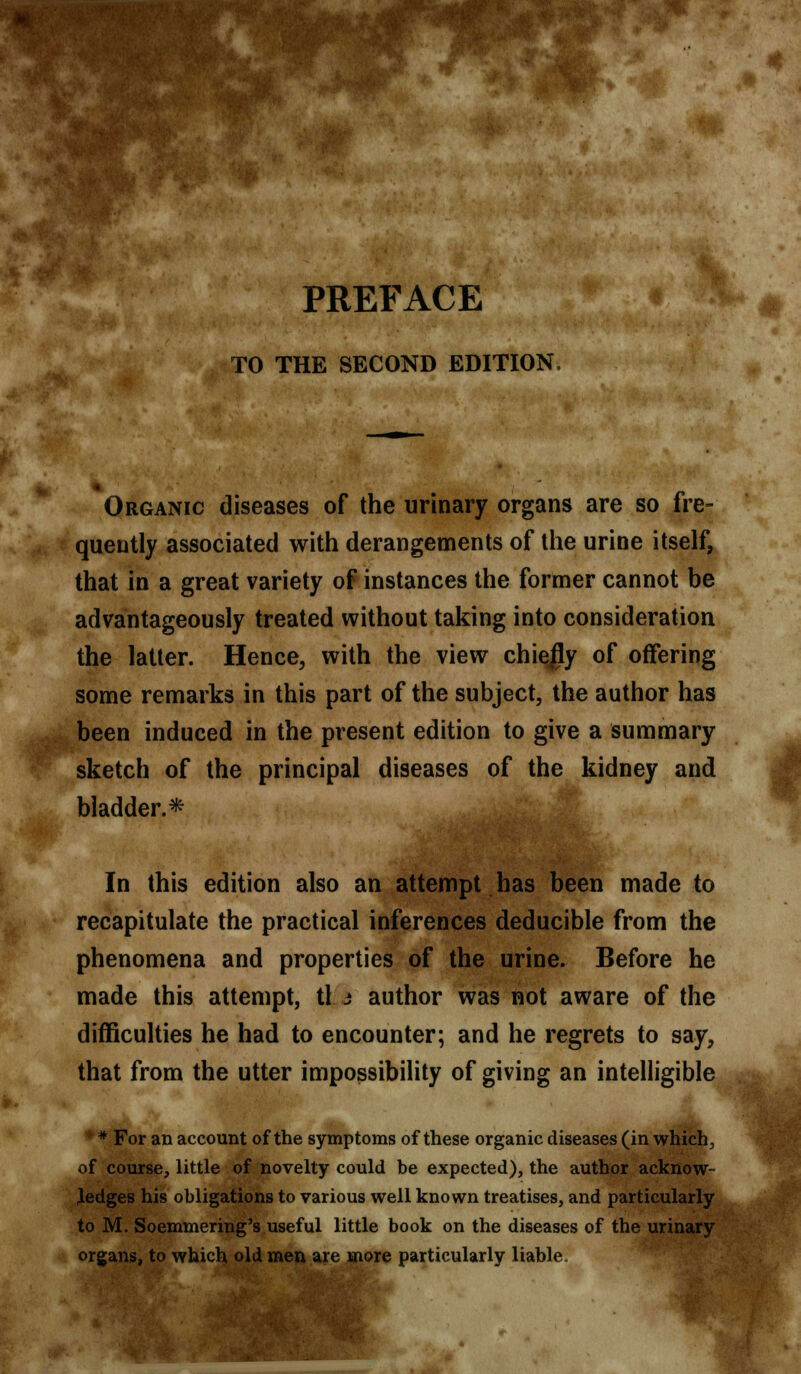 TO THE SECOND EDITION. Organic diseases of the urinary organs are so fre- quently associated with derangements of the urine itself, that in a great variety of instances the former cannot be advantageously treated without taking into consideration the latter. Hence, with the view chiefly of offering some remarks in this part of the subject, the author has been induced in the present edition to give a summary sketch of the principal diseases of the kidney and bladder.* In this edition also an attempt has been made to recapitulate the practical inferences deducible from the phenomena and properties of the urine. Before he made this attempt, tl j author was not aware of the difficulties he had to encounter; and he regrets to say, that from the utter impossibility of giving an intelligible * For an account of the symptoms of these organic diseases (in which, of course, little of novelty could be expected), the author acknow- ledges his obligations to various well known treatises, and particularly to M. Soemmering's useful little book on the diseases of the urinary organs, to which old men are more particularly liable. I