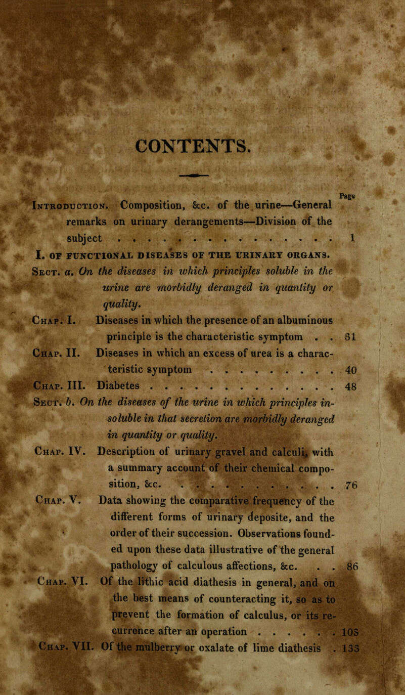 CONTENTS. Page Introduction. Composition, &c. of the urine—General remarks on urinary derangements—Division of the subject 1 I. OF FUNCTIONAL DISEASES OF THE URINARY ORGANS. Sect. a. On the diseases in which principles soluble in the urine are morbidly deranged in quantity or quality. Chap. I. Diseases in which the presence of an albuminous principle is the characteristic symptom . . 31 Chap. II. Diseases in which an excess of urea is a charac- teristic symptom 40 Chap. III. Diabetes 48 Sect. b. On the diseases of the urine in which principles in- soluble in that secretion are morbidly deranged in quantity or quality. Chaf. IV. Description of urinary gravel and calculi, with a summary account of their chemical compo- sition, Sec 76 Chap. V. Data showing the comparative frequency of the different forms of urinary deposite, and the order of their succession. Observations found- ed upon these data illustrative of the general pathology of calculous affections, &c. . . 86 Chap. VI. Of the lithic acid diathesis in general, and on the best means of counteracting it, so as to prevent the formation of calculus, or its re- currence after an operation 10S