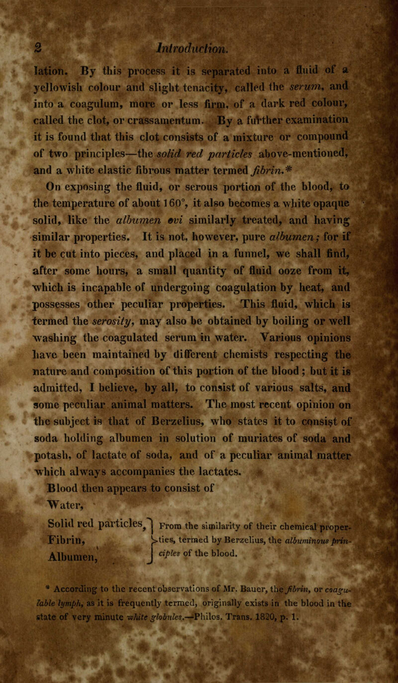 lation. By this process it is separated into a fluid of a yellowish colour and slight tenacity, called the serum, and into a coagulum, more or less firm, of a dark red colour, called the clot, or crassamentum. By a fuVther examination it is found that this clot consists of a mixture or compound of two principles—the solid red particles above-mentioned, and a white elastic fibrous matter termed fibrin.* On exposing the fluid, or serous portion of the blood, to the temperature of about 160°, it also becomes a white opaque solid, like the albumen evi similarly treated, and having similar properties. It is not, however, pure albumen; for if it be cut into pieces, and placed in a funnel, we shall find, after some hours, a small quantity of fluid ooze from it, which is incapable of undergoing coagulation by heat, and possesses other peculiar properties. This fluid, which is termed the serosity, may also be obtained by boiling or well washing the coagulated serum in water. Various opinions have been maintained hy different chemists respecting the nature and composition of this portion of the blood; but it is admitted, I believe, by all, to consist of various salts, and some peculiar animal matters. The most recent opinion on the subject is that of Berzelius, who states it to consist of soda holding albumen in solution of muriates of soda and potash, of lactate of soda, and of a peculiar animal matter which always accompanies the lactates. Blood then appears to consist of Water, Solid red particles^ j From the similarity of their chemical proper- Fibrin, ^>ties, termed by Berzelius, the albuminous prin- Albumen, • J «>to of the blood. * According to the recent observations of Mr. Bauer, W\e fibrin, or coagu- lable lymph, as it is frequently termed, originally exists in the blood in the state of very minute white globules.—'Philos. Trans. 1820, p. 1.