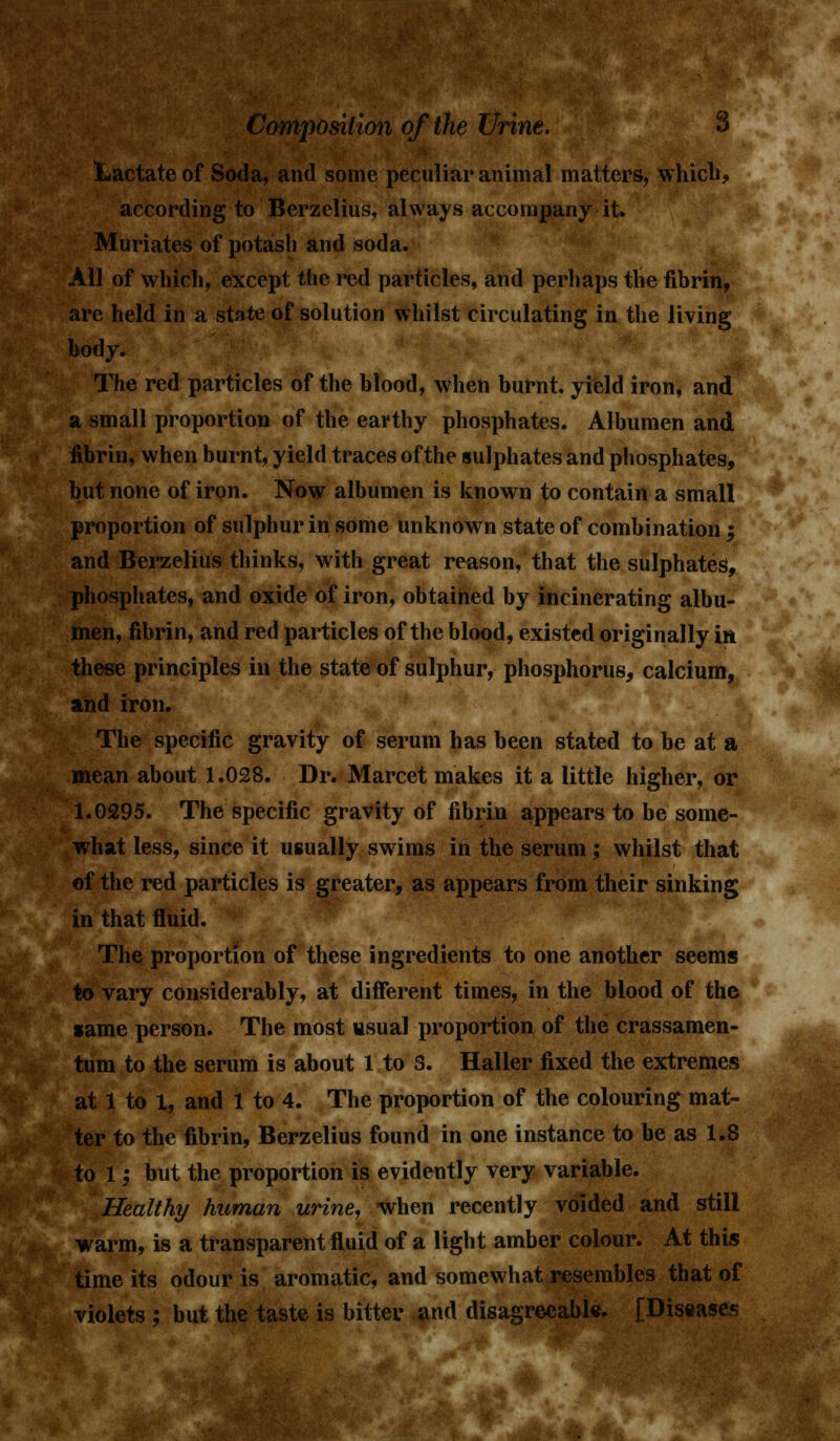 'Omposihoi lactate of Soda, and some peculiar animal matters, which* according to Berzelius, always accompany it. Muriates of potash and soda. All of which, except the red particles, and perhaps the fibrin, are held in a state of solution whilst circulating in the living body. The red particles of the blood, when burnt, yield iron, and a small proportion of the eavthy phosphates. Albumen and fibrin, when burnt, yield traces of the sulphates and phosphates, but none of iron. Now albumen is known to contain a small proportion of sulphur in some unknown state of combination; and Berzelius thinks, with great reason, that the sulphates, phosphates, and oxide of iron, obtained by incinerating albu- men, fibrin, and red particles of the blood, existed originally in these principles in the state of sulphur, phosphorus, calcium, and iron. The specific gravity of serum has been stated to be at a mean about 1.028. Dr. Marcet makes it a little higher, or 1.0295. The specific gravity of fibrin appears to be some- what less, since it usually swims in the serum ; whilst that of the red particles is greater, as appears from their sinking in that fluid. The proportion of these ingredients to one another seems to vary considerably, at different times, in the blood of the same person. The most usual proportion of the crassamen- tum to the serum is about 1 to 3. Haller fixed the extremes at 1 to 1, and 1 to 4. The proportion of the colouring mat- ter to the fibrin, Berzelius found in one instance to be as 1.8 to 1; but the proportion is evidently very variable. Healthy human urine, when recently voided and still warm, is a transparent fluid of a light amber colour. At this time its odour is aromatic, and somewhat resembles that of violets ; but the taste is bitter and disagreeable [Diseases
