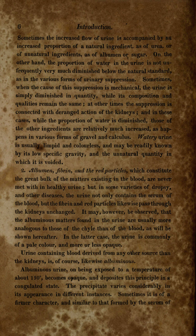 Sometimes the increased flow of urine is accompanied by an increased proportion of a natural ingredient, as of urea, or of unnatural ingredients, as of albumen or sugar. On the other hand, the proportion of water in the urine is not un- frequently very much diminished below the natural standard, as in the various forms of urinary suppression. Sometimes, when the cause of this suppression is mechanical, the urine is simply diminished in quantity, while its composition and qualities remain the same ; at other times the suppression is connected with deranged action of the kidneys ; and in these cases, while the proportion of water is diminished, those of the other ingredients are relatively much increased, as hap- pens in various forms of gravel and calculus. Watery urine is usuall|j|limpid and colourless, and may be readily known by its low specific gravity, and the unnatural quantity in which it is voided. 2. Albumen, fibrin, and the redparticles, which constitute the great bulk of the matters existing in the blood, are never met with in healthy urine ; but in some varieties of dropsy, and other diseases, the urine not only contains the serum of the blood, butthe fibrin and red particles likewise pass through the kidneys unchanged. It may, however, be observed, that the albuminous matters found in the urine are usually more analogous to those of the chyle than of the blood, as will be shown hereafter. In the latter case, the urine is commonly of a pale colour, and more or less opaque. Urine containing blood derived from any other source than the kidneys, is, of course, likewise albuminous. Albuminous urine, on being exposed to a temperature of about 150°, becomes opaque, and deposites this principle in a congulated state. The precipitate varies considerably in its appearance in different instances. Sometimes it is of a firmer character, and similar to that formed by the serum of