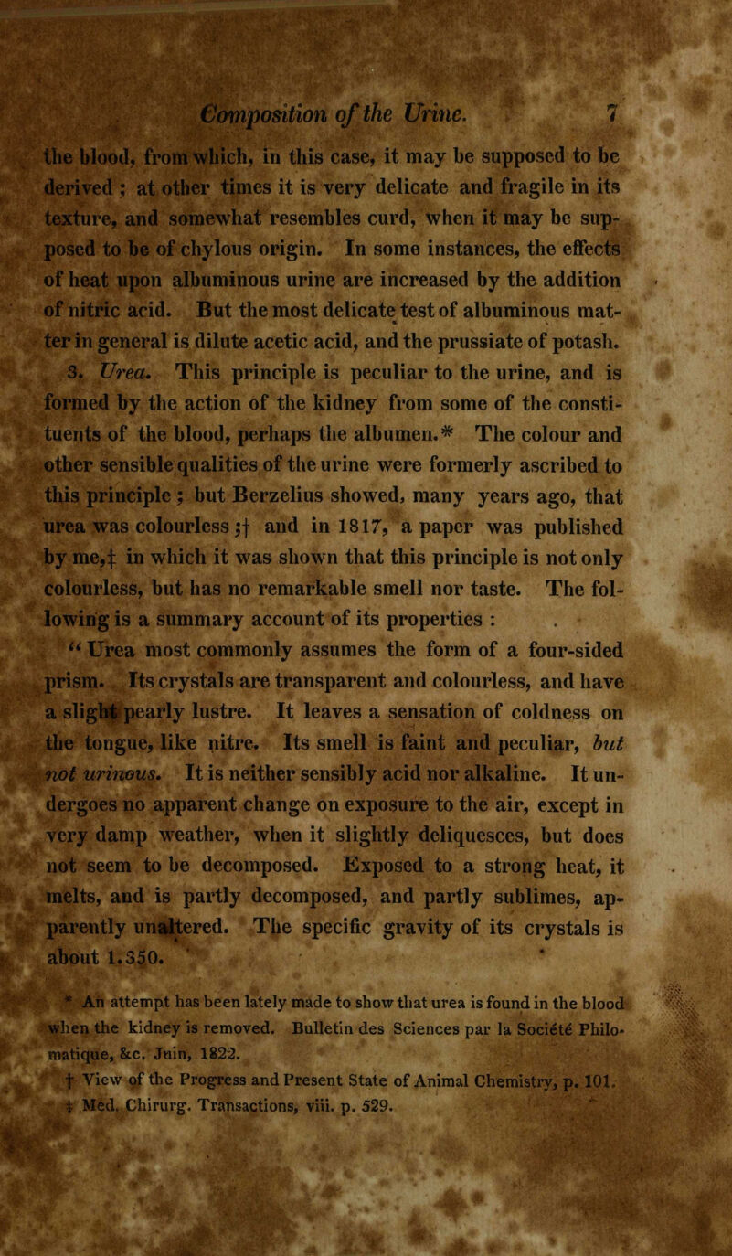 .'. i Composition of the Urine. 7 the blood, from which, in this case, it may he supposed to he derived ; at other times it is very delicate and fragile in its texture, and somewhat resemhles curd, when it may be sup- posed to be of chylous origin. In some instances, the effects of heat upon albuminous urine are increased by the addition of nitric acid. But the most delicate test of albuminous mat- ter in general is dilute acetic acid, and the prussiate of potash. 3. Urea. This principle is peculiar to the urine, and is formed by the action of the kidney from some of the consti- tuents of the blood, perhaps the albumen.* The colour and other sensible qualities of the urine were formerly ascribed to this principle ; but Berzelius showed, many years ago, that urea was colourless;] and in 1817, a paper was published by me,:}: in which it was shown that this principle is not only colourless, but has no remarkable smell nor taste. The fol- lowing is a summary account of its properties :  Urea most commonly assumes the form of a four-sided prism. Its crystals are transparent and colourless, and have a slight pearly lustre. It leaves a sensation of coldness on the tongue, like nitre. Its smell is faint and peculiar, but not urinous. It is neither sensibly acid nor alkaline. It un- dergoes no apparent change on exposure to the air, except in very damp weather, when it slightly deliquesces, but does not seem to be decomposed. Exposed to a strong heat, it melts, and is partly decomposed, and partly sublimes, ap- parently unaltered. The specific gravity of its crystals is about 1.350. * An attempt has been lately made to show that urea is found in the blood when the kidney is removed. Bulletin des Sciences par la Soci^te Philo- matique, 8tc. Juin, 1822. f View of the Progress and Present State of Animal Chemistry, p. 101. t Med. Chirurg. Transactions, viii. p. 529.