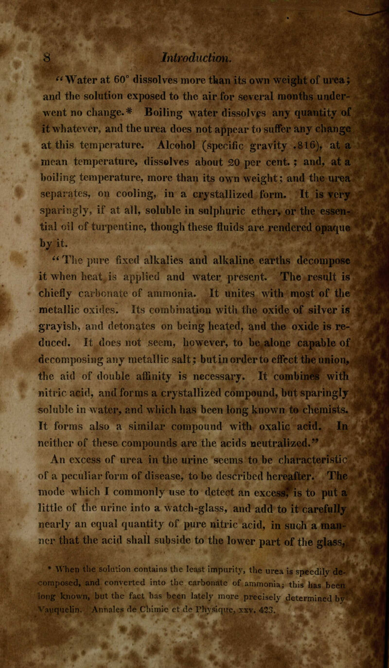 :i Water at 60° dissolves more than its own wei_ and the solution exposed to the air for several months under- went no change.* Boiling water dissolves any quantity of it whatever, and the urea does not appear to suffer any change at this temperature. Alcohol (specific gravity .816), at a mean temperature, dissolves about 20 per cent.; and, at a boiling temperature, more than its own weight; and the urea separates, on cooling, in a crystallized form. It is very sparingly, if at all, soluble in sulphuric ether, or the essen- tial oil of turpentine, though these fluids are rendered opaque by it.  The pure fixed alkalies and alkaline earths decompose it when heat is applied and water present. The result is chiefly carbonate of ammonia. It unites with most of the metallic oxides. Its combination with the oxide of silver is grayish, and detonates on being heated, and the oxide is re- duced. It does not seem, however, to be alone capable of decomposing any metallic salt; but in order to effect the union, the aid of double affinity is necessary. It combine!' with nitric acid, and forms a crystallized compound, but sparingly soluble in water, and which has been long known to chemists. \ It forms also a similar compound with oxalic acid. In neither of these compounds are the acids neutralized. An excess of urea in the urine seems to be characteristic of a peculiar form of disease, to be described hereafter. The mode which I commonly use to detect an excess? is to put a little of the urine into a watch-glass, and add to it carefully nearly an equal quantity of pure nitric acid, in such a man- ner that the acid shall subside to the lower part of the glass, * When the solution contains the least impurity, the urea is speedily de- composed, and converted into the carbonate of ammonia; this has been iong known, but the fact has been lately more precisely determined by^ [iielin. Annales He Cliimie ct de rhvsique, xxv. 423.