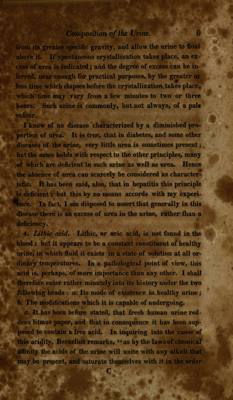 its greater specific gravity, and allow the urine to float above it. If spontaneous crystallization takes place, an ex- cess of urea is indicated; and the degree of excess can be in- ferred, near enough for practical purposes, by the greater or less time which elapses before the crystallization.takes place, which time may vary from a few minutes to two or three hours. Such urine is commonly, but not always, of a pak colour. I know of no disease characterized by a diminished pro- portion of urea. It is true, that in diabetes, and some other diseases of the urine, very little urea is sometimes present; but the same holds with respect to the other principles, many «f which are deficient in such urine as well as urea. Hence ■ the absence of urea can scarcely be considered as character- istic. It has been said, also, that in hepatitis this principle is deficient; but this by no means accords with my experi-  nee. In fact, I am disposed to assert that generally in this disease there is an excess of urea in the urine, rather than a deficiency. 4. Lit hie acid, Lithic, or uric acid, is not found in the | blood ; but it appears to be a constant constituent of healthy urine, in which fluid it exists in a state of solution at all or- dinary temperatures. In a pathological point of view, this acid is, perhaps, of more importance than any other. I shall therefore enter rather minutely into its history under the two following heads : a. Its mode of existence in healthy urine ; £. The modifications which it is capable of undergoing. a. It has been before stated, that fresh human urine red- dens litmus paper, and that in consequence it has been sup- posed to contain a free acid. In inquiring into the cause of this acidity, Berzelius remarks, as by the laws of chemical affinity the acids of the urine will unite with any alkali that may be present, and saturate themselves with it in the order E ^ c