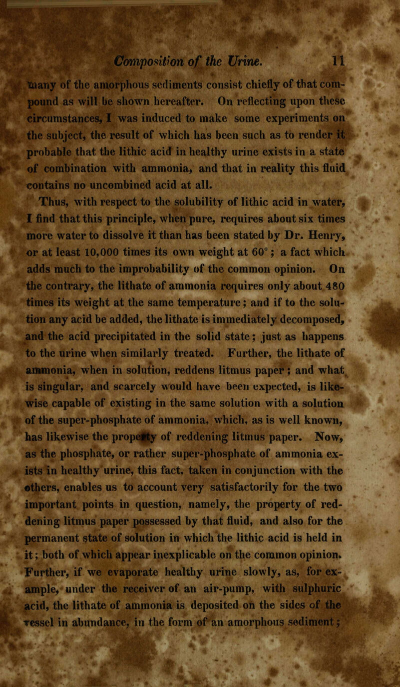 lany of the amorphous sediments consist chiefly of that com- pound as will be shown hereafter. On reflecting upon these circumstances, I was induced to make some experiments on the subject, the result of which has been such as to render it probable that the lithic acid in healthy urine exists in a state of combination with ammonia, and that in reality this fluid contains no uncombined acid at all. Thus, with respect to the solubility of lithic acid in water, I find that this principle, when pure, requires about six times more water to dissolve it than has been stated by Dr. Henry, or at least 10,000 times its own weight at 60°; a fact which adds much to the improbability of the common opinion. On the contrary, the lithate of ammonia requires only about 480 times its weight at the same temperature; and if to the solu- tion any acid be added, the lithate is immediately decomposed, and the acid precipitated in the solid state; just as happens to the urine when similarly treated. Further, the lithate of ammonia, when in solution, reddens litmus paper; and what is singular, and scarcely would have been expected, is like- wise capable of existing in the same solution with a solution of the super-phosphate of ammonia, which, as is well known, has likewise the property of reddening litmus paper. Now, as the phosphate, or rather super-phosphate of ammonia ex- ists in healthy urine, this fact, taken in conjunction with the others, enables us to account very satisfactorily for the two important points in question, namely, the property of red- dening litmus paper possessed by that fluid, and also for the permanent state of solution in which the lithic acid is held in it; both of which appear inexplicable on the common opinion. Further, if we evaporate healthy urine slowly, as, for ex- ample, under the receiver of an air-pump, with sulphuric acid, the lithate of ammonia is deposited on the sides of the vessel in abundance, in the form of an amorphous sediment;