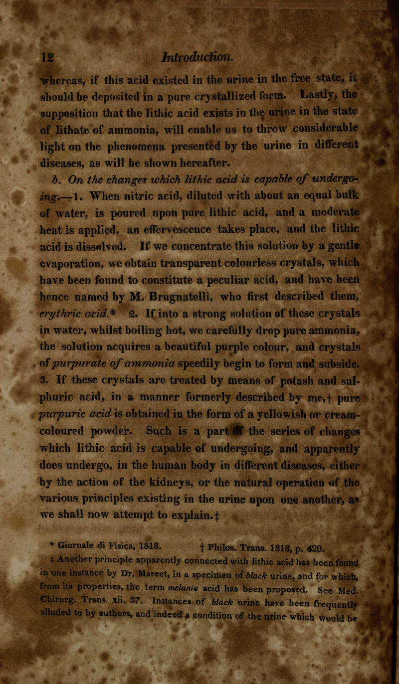 whereas, if this acid existed in the urine in the free state, it should be deposited in a pure crystallized form. Lastly, the supposition that the lithic acid exists in the urine in the state of lithate of ammonia, will enable us to throw considerable light on the phenomena presented by the urine in different diseases, as will be shown hereafter. b. On the changes which lithic acid is capable of undergo- ing,—1. When nitric acid, diluted with about an equal bulk of water, is poured upon pure lithic acid, and a moderate heat is applied, an effervescence takes place, and the lithic acid is dissolved. If we concentrate this solution by a gentle evaporation, we obtain transparent colourless crystals, which have been found to constitute a peculiar acid, and have been hence named by M. Brugnatelli, who first described them, erythric acid* 2. If into a strong solution of these crystals in water, whilst boiling hot, we carefully drop pure ammonia,, the solution acquires a beautiful purple colour, and crystals of purpurate of ammonia speedily begin to form and subside. 3. If these crystals are treated by means of potash and sul- phuric acid, in a manner formerly described by me,f pure purpuric acid is obtained in the form of a yellowish or cream- coloured powder. Such is a part Wt the series of changes which lithic acid is capable of undergoing, and apparently does undergo, in the human body in different diseases, either by the action of the kidneys, or the natural operation of the various principles existing in the urine upon one another, as we shall now attempt to explain.:}: • Giornale di Fisica, 1818. f Philos. Trans. 1818, p. 420. * Another principle apparently connected with lithic acid has been found in one instance by Dr. Mareet, in a specimen of black urine, and for which, from its properties, the term melanic acid has been proposed. See Med. irurg. Trans, xii. 37. Instances of black urine have been frequently alluded to by authors, and indeed a condition of the urine which would be