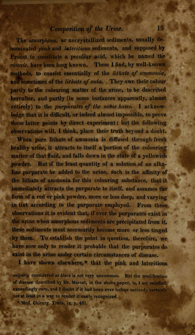 The amorphous, &r uncrystallizeti sediments, usually de- nominated pink and lateritious sediments, and supposed by Proust to constitute a peculiar acid, which he named the rosacic, have been long known. These I find, by well-known methods, to consist essentially of the lithate of ammonia, andsometimes of the lithate of soda. They owe their colour partly to the colouring matter of the urine, to be described hereafter, and partly (in some instances apparently, almost entirely) to the purpurates of the same bases* I aeknow- Jedge that it is difficult, or indeed almost impossible, to prove these latter points by direct experiment; but the following observations will, I think, place their truth beyond a doubt. When pure lithate of ammonia is diffused through fresh healthy urine, it attracts to itself a portion of the colouring matter of that fluid, and falls down in the state of a yellowish powder. But if the least quantity of a solution of an alka- line purpurate be added to the urine, such is the affinity of the lithate of ammonia for this colouring substance, that it immediately attracts the purpurate to itself, and assumes the form of a red or pink powder, more or less deep, and varying in tint according to the purpurate employed. From these observations it is evident that, if ever the purpurates exist in the urine when amorphous sediments are precipitated from it, these sediments must necessarily become more or less tinged by them. To establish the point in question, therefore, we have now only to render it probable that the purpurates do exist in the urine under certain circumstances of disease. I have shown elsewhere,* that the pink and lateritious vulgarly considered as black is not very uncommon. But the modification of disease described by Dr. Marcet, in the above paper, is, 1 am satisfied, exceedingly rare, and I doubt if it had been ever before noticed; certainly not at least in a way to render it easily recognized. * Med. Chirurg. Trans, ix. p. 481.