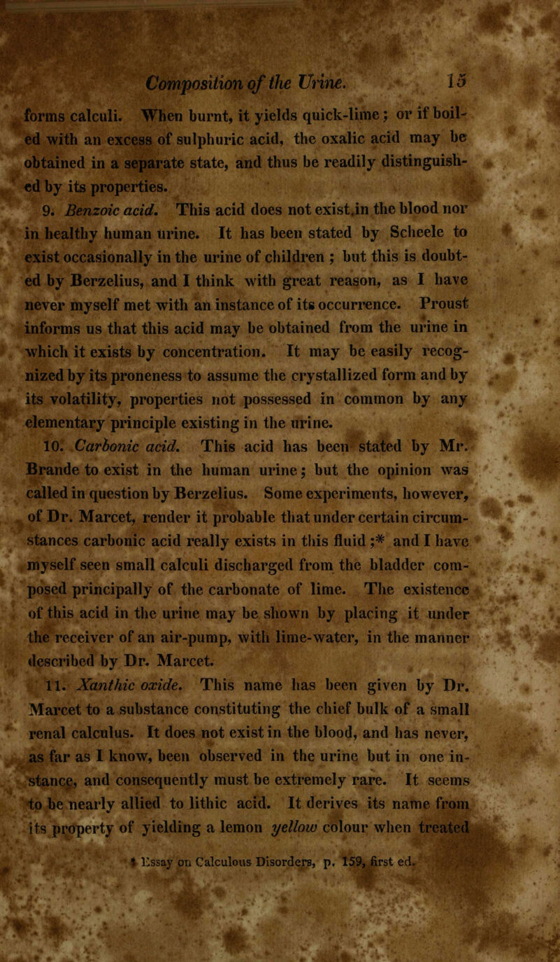 forms calculi. When burnt, it yields quick-lime; or if boil- ed with an excess of sulphuric acid, the oxalic acid may be obtained in a separate state, and thus be readily distinguish- ed by its properties. 9. Benzoic acid. This acid does not exist.in the blood nor in healthy human urine. It has been stated by Scheele to exist occasionally in the urine of children ; but this is doubt- ed by Berzelius, and I think with great reason, as I have never myself met with an instance of its occurrence. Proust informs us that this acid may be obtained from the urine in which it exists by concentration. It may be easily recog- nized by its proneness to assume the crystallized form and by its volatility, properties not possessed in common by any elementary principle existing in the urine. 10. Carbonic acid. This acid has been stated by Mr. Brande to exist in the human urine; but the opinion was called in question by Berzelius. Some experiments, however, of Dr. Marcet, render it probable that under certain circum- stances carbonic acid really exists in this fluid j* and I have myself seen small calculi discharged from the bladder com- posed principally of the carbonate of lime. The existence of this acid in the urine may be shown by placing it under the receiver of an air-pump, with lime-water, in the manner described by Dr. Marcet. 11. Xanthic oxide. This name has been given by Dr. Marcet to a substance constituting the chief bulk of a small renal calculus. It does not exist in the blood, and has never, as far as I know, been observed in the urine but in one in- stance, and consequently must be extremely rare. It seems to be nearly allied to lithic acid. It derives its name from its property of yielding a lemon yellow colour when treated I Kssay on Calculous Disorders, p. 159, first ed.