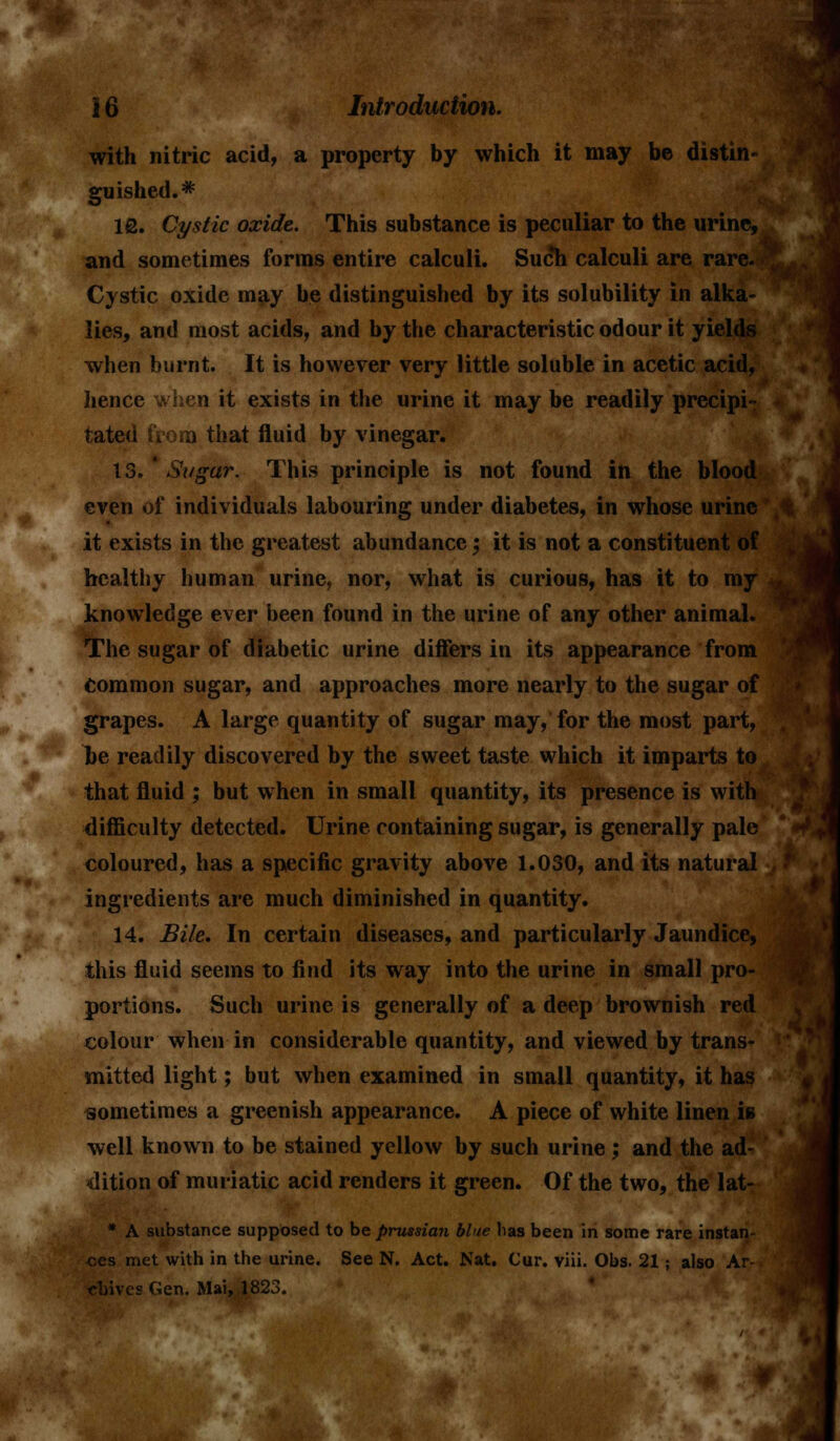 with nitric acid, a property by which it may be distin- guished.* 10. Cystic oxide. This substance is peculiar to the urine, and sometimes forms entire calculi. Such calculi are rare. Cystic oxide may be distinguished by its solubility in alka- lies, and most acids, and by the characteristic odour it yields when burnt. It is however very little soluble in acetic acid, hence when it exists in the urine it may be readily precipi- tated from that fluid by vinegar. 13. ' Sugar. This principle is not found in the blood even of individuals labouring under diabetes, in whose urine it exists in the greatest abundance; it is not a constituent of healthy human urine, nor, what is curious, has it to my knowledge ever been found in the urine of any other animal. The sugar of diabetic urine differs in its appearance from Common sugar, and approaches more nearly to the sugar of grapes. A large quantity of sugar may, for the most part, be readily discovered by the sweet taste which it imparts to that fluid ; but when in small quantity, its presence is with difficulty detected. Urine containing sugar, is generally pale coloured, has a specific gravity above 1.030, and its natural ingredients are much diminished in quantity. 14. Bile. In certain diseases, and particularly Jaundice, this fluid seems to find its way into the urine in small pro- portions. Such urine is generally of a deep brownish red colour when in considerable quantity, and viewed by trans- mitted light; but when examined in small quantity, it has sometimes a greenish appearance. A piece of white linen is well known to be stained yellow by such urine ; and the ad- dition of muriatic acid renders it green. Of the two, the lat- * A substance supposed to be prussian blue has been in some rare instan- ces met with in the urine. See N. Act. Nat. Cur. viii. Obs. 21; also Ar- chives CJen. Mai, 1823.