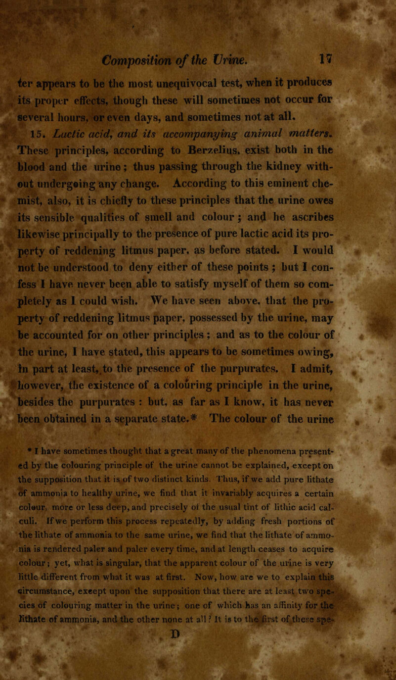 ^er appears to be the most unequivocal test, when it produces its proper effects, though these will sometimes not occur for several hours, or even days, and sometimes not at all. 15. Luetic acid, and its accompanying animal matters. These principles, according to Berzelius. exist both in the blood and the urine; thus passing through the kidney with- out tmderg«ing any change. According to this eminent che- mist, also, it is chiefly to these principles that the urine owes its sensible qualities of smell and colour; and he ascribes likewise principally to the presence of pure lactic acid its pro- perty of reddening litmus paper, as before stated. I would not be understood to deny either of these points ; but I con- fess I have never been able to satisfy myself of them so com- pletely as 1 could wish. We have seen above, that the pro- perty of reddening litmus paper, possessed by the urine, may be accounted for on other principles ; and as to the colour of the urine, I have stated, this appears to be sometimes owing, in part at least,,to the presence of the purpurates. I admit, however, the existence of a colouring principle in the urine, besides the purpurates : but, as far as I know, it has never been obtained in a separate state.* The colour of the urine * I have sometimes thought that a great many of the phenomena present- ed by the colouring principle of the urine cannot be explained, except on the supposition that it is of two distinct kinds. Thus, if we add pure lithate of ammonia to healthy urine, we find that it invariably acquires a certain colaur, more or less deep, and precisely ot the usual tint of lithic acid cal- culi. If we perform this process repeatedly, by adding fresh portions of the lithate of ammonia to the same urine, we find that the lithate of ammo- nia is rendered paler and paler every time, and at length ceases to acquire colour; yet, what is singular, that the apparent colour of the urine is very little different from what it was at first. Now, how are we to explain this circumstance, except upon the supposition that there are at least two spe- cies of colouring matter in the urine; one of which has an affinity for the lithate of ammonia, and the other none at all ? It is to the first of these spe~ I)