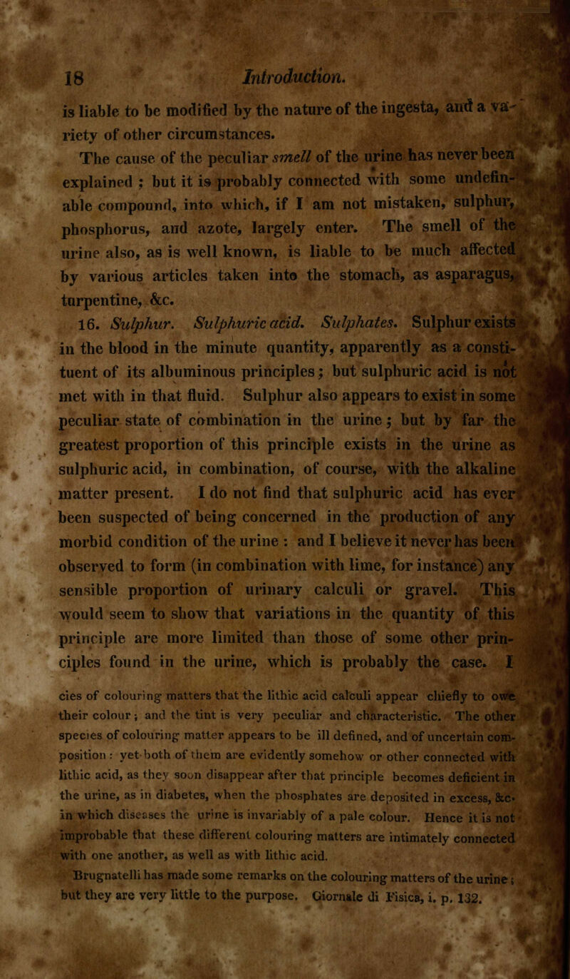 is liable to be modified by the nature of the ingesta, and a va riety of other circumstances. The cause of the peculiar smell of the urine has never been explained ; but it is probably connected with some undefin- , able compound, into which, if I am not mistaken, sulphur, phosphorus, and azote, largely enter. The smell of the urine also, as is well known, is liable to be much affected by various articles taken into the stomach, as asparagus,* turpentine, &c. 16. Sulphur. Sulphuric acid. Sulphates. Sulphur exists in the blood in the minute quantity, apparently as a consti- tuent of its albuminous principles; but sulphuric acid is not met with in that fluid. Sulphur also appears to exist in some peculiar state of combination in the urine; but by far the greatest proportion of this principle exists in the urine as sulphuric acid, in combination, of course, with the alkaline matter present- I do not find that sulphuric acid has everl been suspected of being concerned in the production of any morbid condition of the urine : and I believe it never has been3 observed to form (in combination with lime, for instance) any sensible proportion of urinary calculi or gravel. This would seem to show that variations in the quantity of this principle are more limited than those of some other prin- ciples found in the urine, which is probably the case. I cies of colouring matters that the lithic acid calculi appear chiefly to owe their colour; and the tint is very peculiar and characteristic. The other species of colouring matter appears to be ill defined, and of uncertain com- position : yet both of them are evidently somehow or other connected with lithic acid, as they so^n disappear after that principle becomes deficient in the urine, as in diabetes, when the phosphates are deposited in excess, &c« in which diseases the urine is invariably of a pale colour. Hence it is not improbable that these different colouring matters are intimately connected with one another, as well as with lithic acid. Brugnatelli has made some remarks on the colouring matters of the urine; but they are very little to the purpose. Ciornale di Fisica, i. p. 132.