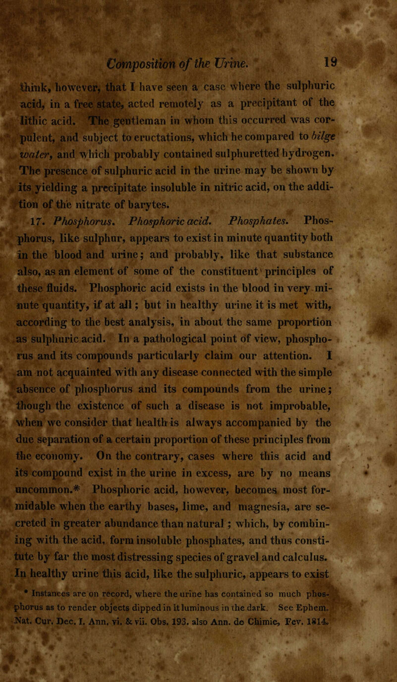 think, however, that I have seen a case where the sulphuric acid, in a free state, acted remotely as a precipitant of the lithic acid. The gentleman in whom this occurred was cor- pulent, and subject to eructations, which he compared to bilge writer, and which probably contained sulphuretted hydrogen. The presence of sulphuric acid in the urine may be shown by its yielding a precipitate insoluble in nitric acid, on the addi- tion of the nitrate of barytes. 17. Phosphorus. Phosphoric acid. Phosphates. Phos- phorus, like sulphur, appears to exist in minute quantity both in the blood and urine; and probably, like that substance also, as an element of some of the constituent * principles of these fluids. Phosphoric acid exists in the blood in very mi- nute quantity, if at all; but in healthy urine it is met with, according to the best analysis, in about the same proportion as sulphuric acid. In a pathological point of view, phospho- rus and its compounds particularly claim our attention. I am not acquainted with any disease connected with the simple absence of phosphorus and its compounds from the urine; though the existence of such a disease is not improbable, when we consider that health is always accompanied by the due separation of a certain proportion of these principles from the economy. On the contrary, cases where this acid and its compound exist in the urine in excess, are by no means uncommon.* Phosphoric acid, however, becomes most for- midable when the earthy bases, lime, and magnesia, are se- creted in greater abundance than natural ; which, by combin- ing with the acid, form insoluble phosphates, and thus consti- tute by far the most distressing species of gravel and calculus. In healthy urine this acid, like the sulphuric, appears to exist * Instances are on record, where the urine has contained so much phos- phorus as to render objects dipped in it luminous in ihe dark. See Ephenu :Nat. Cur. Dec. I. Ann. vi. & vii. Obs. 193. also Ann. d© Chimie, Fev. 1814.