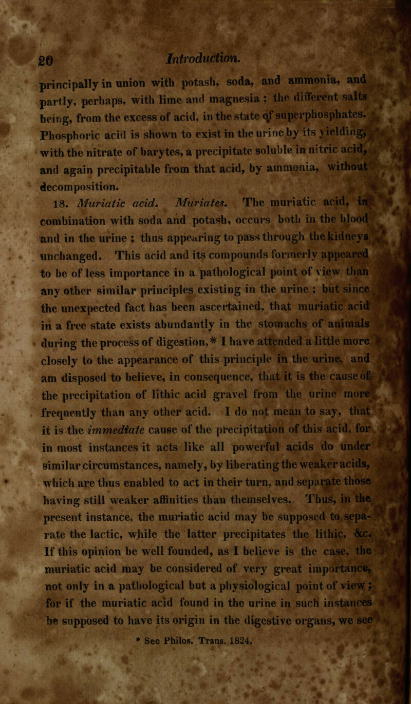 principally in union with potash, soda, and ammonia, and partly, perhaps, with lime and magnesia ; the different salts being, from the excess of acid, in the state of superphosphates. Phosphoric acid is shown to exist in the urine by its yielding, with the nitrate of harytes, a precipitate soluble in nitric acid, and again precipitable from that acid, by ammonia, without decomposition. 18. Muriatic acid. Muriates. The muriatic acid, in combination with soda and potash, occurs both in the blood and in the urine ; thus appearing to pass through the kidneys unchanged. This acid and its compounds formerly appeared to be of less importance in a pathological point of view than any other similar principles existing in the urine ; but since i the unexpected fact has been ascertained, that muriatic acid in a free state exists abundantly in the stomachs of animals during the process of digestion,* I have attended a little more closely to the appearance of this principle in the urine, and am disposed to believe, in consequence, that it is the cause of the precipitation of lithic acid gravel from the urine more frequently than any other acid. I do not mean to say, that it is the immediate cause of the precipitation of this acid, for in most instances it acts like all powerful acids do under similar circumstances, namely, by liberating the weaker acids, which are thus enabled to act in their turn, and separate those having still weaker affinities than themselves. Thus, in the present instance, the muriatic acid may be supposed to sepa- rate the lactic, while the latter precipitates the lithic, &c. If this opinion be well founded, as I believe is the case, the muriatic acid may be considered of very great importance, not only in a pathological but a physiological point of view; for if the muriatic acid found in the urine in such instances be supposed to have its origin in the digestive organs, we see » See Philos. Trans. 1824. >