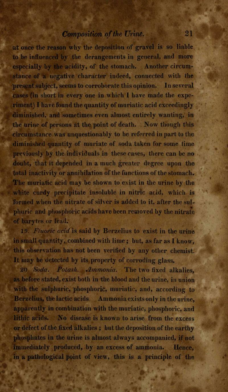 once the reason why the deposition of gravel is so liable to be influenced by the derangements in general, and more especially by the acidity, of the stomach. Another circum- stance of a negative character indeed, connected with the present subject, seems to corroborate this opinion. In several cases (in short in every one in which I have made the expe- riment) I have found the quantity of muriatic acid exceedingly diminished, and sometimes even almost entirely wanting, in the urine of persons at the point of death. Now though this circumstance was unquestionably to be referred in part to the diminished quantity of muriate of soda taken for some time previously by the individuals in these cases, there can be no doubt, that it depended in a much greater degree upon the total inactivity or annihilation of the functions of the stomach. The muriatic acid may be shown to exist in the urine by the white curdy precipitate insoluble in nitric acid, which is formed when the nitrate of silver is added to it, after the sul- phuric and phosphoric acids have been removed by the nitrate of barytes or lead. 19. Fluoric acid is said by Berzelius to exist in the urine in small quantity, combined with lime; but, as far as I know, this observation has not been verified by any other chemist It may be detected by its property of corroding glass. 20 Soda, Potash. Jlmmonia. The two fixed alkalies, as before stated, exist both in the blood and the urine, in union with the sulphuric, phosphoric, muriatic, and, according to Berzelius, the lactic acids Ammonia exists only in the urine, apparently in combination with the muriatic, phosphoric, and .... lithic acids. No disease is known to arise from the excess or defect of the fixed alkalies ; but the deposition of the earthy phosphates in the urine is almost always accompanied, if not immediately produced, by an excess of ammonia. Hence, in a pathological point of view, this is a principle of the