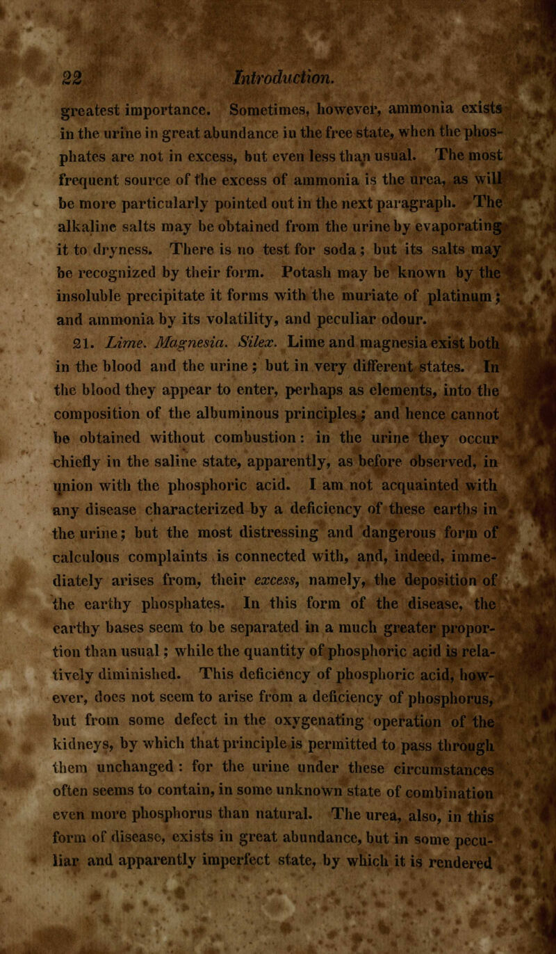 greatest importance. Sometimes, however, ami in the urine in great abundance in the free state, when the phos phates are not in excess, but even less than usual. The most frequent source of the excess of ammonia is the urea, as will be more particularly pointed out in the next paragraph. The alkaline salts may be obtained from the urine by evaporating: it to dryness. There is no test for soda; but its salts may be recognized by their form. Potash may be known by the insoluble precipitate it forms with the muriate of platinum; and ammonia by its volatility, and peculiar odour. 21. Lime. Magnesia. Silex. Lime and magnesia exist both in the blood and the urine ; but in very different states. In the blood they appear to enter, perhaps as elements, into the composition of the albuminous principles ; and hence cannot be obtained without combustion: in the urine they occur chiefly in the saline state, apparently, as before observed, in union with the phosphoric acid. I am not acquainted with any disease characterized by a deficiency of these earths in the urine; but the most distressing and dangerous form of calculous complaints is connected with, and, indeed, imme- diately arises from, their excess, namely, the deposition of the earthy phosphates. In this form of the disease, the earthy bases seem to be separated in a much greater propor- tion than usual; while the quantity of phosphoric acid is rela- tively diminished. This deficiency of phosphoric acid, how- ever, does not seem to arise from a deficiency of phosphorus, but from some defect in the oxygenating operation of the kidneys, by which that principle is permitted to pass through them unchanged : for the urine under these circumstances often seems to contain, in some unknown state of combination even more phosphorus than natural. The urea, also, in this form of disease, exists in great abundance, but in some pecu- liar and apparently imperfect state, by which it is rendered