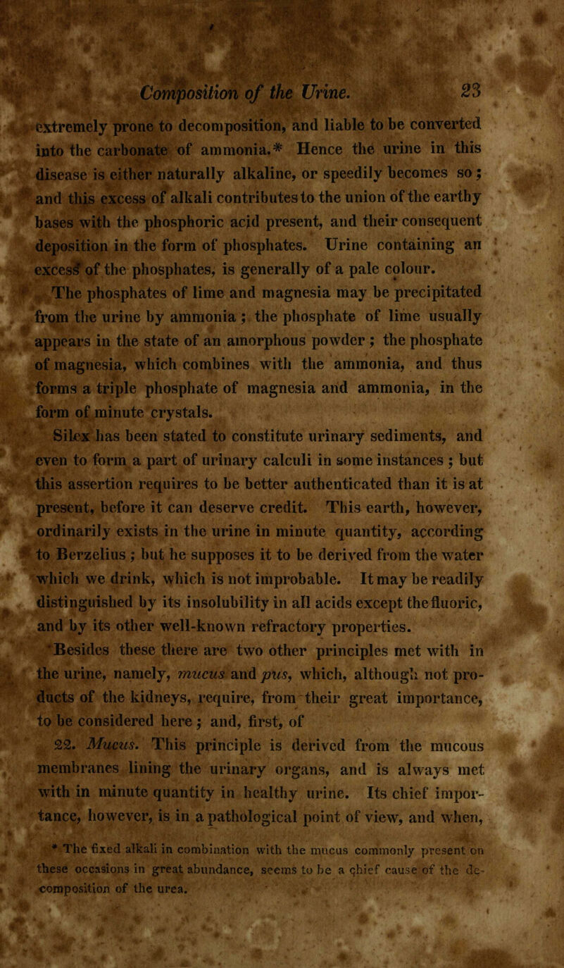 extremely prone to decomposition, and liable to be converted into the carbonate of ammonia.* Hence the urine in this disease is either naturally alkaline, or speedily becomes so; and this excess of alkali contributes to the union of the earthy bases with the phosphoric acjid present, and their consequent deposition in the form of phosphates. Urine containing an excess of the phosphates, is generally of a pale colour. The phosphates of lime and magnesia may be precipitated from the urine by ammonia ; the phosphate of lime usually appears in the state of an amorphous powder ; the phosphate of magnesia, which combines with the ammonia, and thus forms a triple phosphate of magnesia and ammonia, in the form of minute crystals. Siicx has been stated to constitute urinary sediments, and even to form a part of urinary calculi in some instances ; but this assertion requires to be better authenticated than it is at present, before it can deserve credit. This earth, however, ordinarily exists in the urine in minute quantity, according to Berzelius ; but he supposes it to be derived from the water which we drink, which is not improbable. It may be readily distinguished by its insolubility in all acids except the fluoric, and by its other well-known refractory properties. Besides these there are two other principles met with in the urine, namely, mucus and pus, which, although not pro- ducts of the kidneys, require, from their great importance, to be considered here; and, first, of 22. Mucus. This principle is derived from the mucous membranes lining the urinary organs, and is always met with in minute quantity in healthy urine. Its chief impor- tance, however, is in a pathological point of view, and when, * The fixed alkali in combination with the mucus commonly present on these occasions in great abundance, seems to be a chief cause of the dc- composition of the urea.