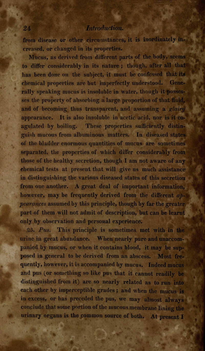 creased, or changed in its properties. Mucus, as derived from different parts of the body, seems to differ considerably in its nature ; though, after all that* has been done on the subject, it must be confessed that its chemical properties are but imperfectly understood. Gene- rally speaking mucus is insoluble in water, though it posses- ses the property of absorbing a large proportion of that fluid, and of becoming thus transparent, and assuming a glairy appearance. It is also insoluble in acetic acid, nor is it co-' agulated by boiling. These properties sufficiently distin- guish mucous from albuminous matters. In diseased states of the bladder enormous quantities of mucus are sometimes separated, the properties of which differ considerably from those of the healthy secretion, though I am not aware of any chemical tests at present that will give us much assistance? in distinguishing the various diseased states of this secretion from one another. A great deal of important information, however, maybe frequently derived from the different ap~> pearances assumed by this principle, though by far the greater part of them will not admit of description, but can be learnt only by observation and personal experience. 23. Pus. This principle is sometimes met with in the urine in great abundance. When nearly pure and unaccom- panied by mucus, or when it contains blood, it may be sup- posed in general to be derived from an abscess. Most fre- quently, however, it is accompanied by mucus. Indeed mucus and pus (or something so like pus that it cannot readily be distinguished from it) are so nearly related as to run into each other by imperceptible grades; and when the mucus is in excess, or has preceded the pus, we may almost always conclude that some portion of the mucous membrane lining the urinary organs is the common source of both. At present I