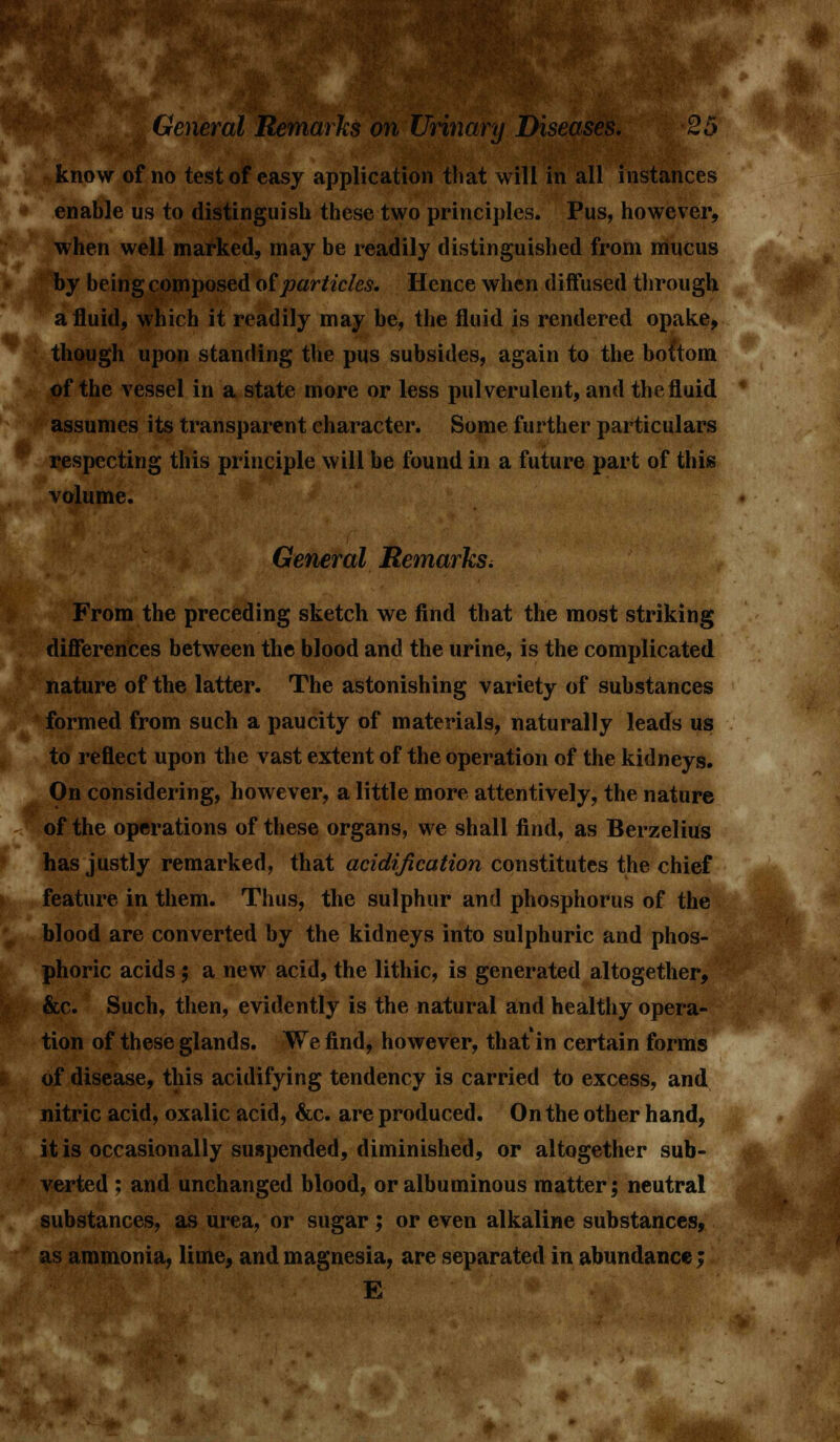 F on Urinary Diseases. -25 enable us to distinguish these two principles. Pus, however, when well marked, may be readily distinguished from mucus by being composed of particles. Hence when diffused through a fluid, which it readily may be, the fluid is rendered opake, though upon standing the pus subsides, again to the bottom of the vessel in a state more or less pulverulent, and the fluid assumes its transparent character. Some further particulars respecting this principle will be found in a future part of this General RemarkSi From the preceding sketch we find that the most striking differences between the blood and the urine, is the complicated nature of the latter. The astonishing variety of substances formed from such a paucity of materials, naturally leads us to reflect upon the vast extent of the operation of the kidneys. On considering, however, a little more attentively, the nature of the operations of these organs, we shall find, as Berzelius has justly remarked, that acidification constitutes the chief feature in them. Thus, the sulphur and phosphorus of the blood are converted by the kidneys into sulphuric and phos- phoric acids; anew acid, the lithic, is generated altogether, &c. Such, then, evidently is the natural and healthy opera- tion of these glands. We find, however, that in certain forms of disease, this acidifying tendency is carried to excess, and nitric acid, oxalic acid, &c. are produced. On the other hand, it is occasionally suspended, diminished, or altogether sub- verted ; and unchanged blood, or albuminous matter; neutral substances, as urea, or sugar; or even alkaline substances, as ammonia, lime, and magnesia, are separated in abundance; E