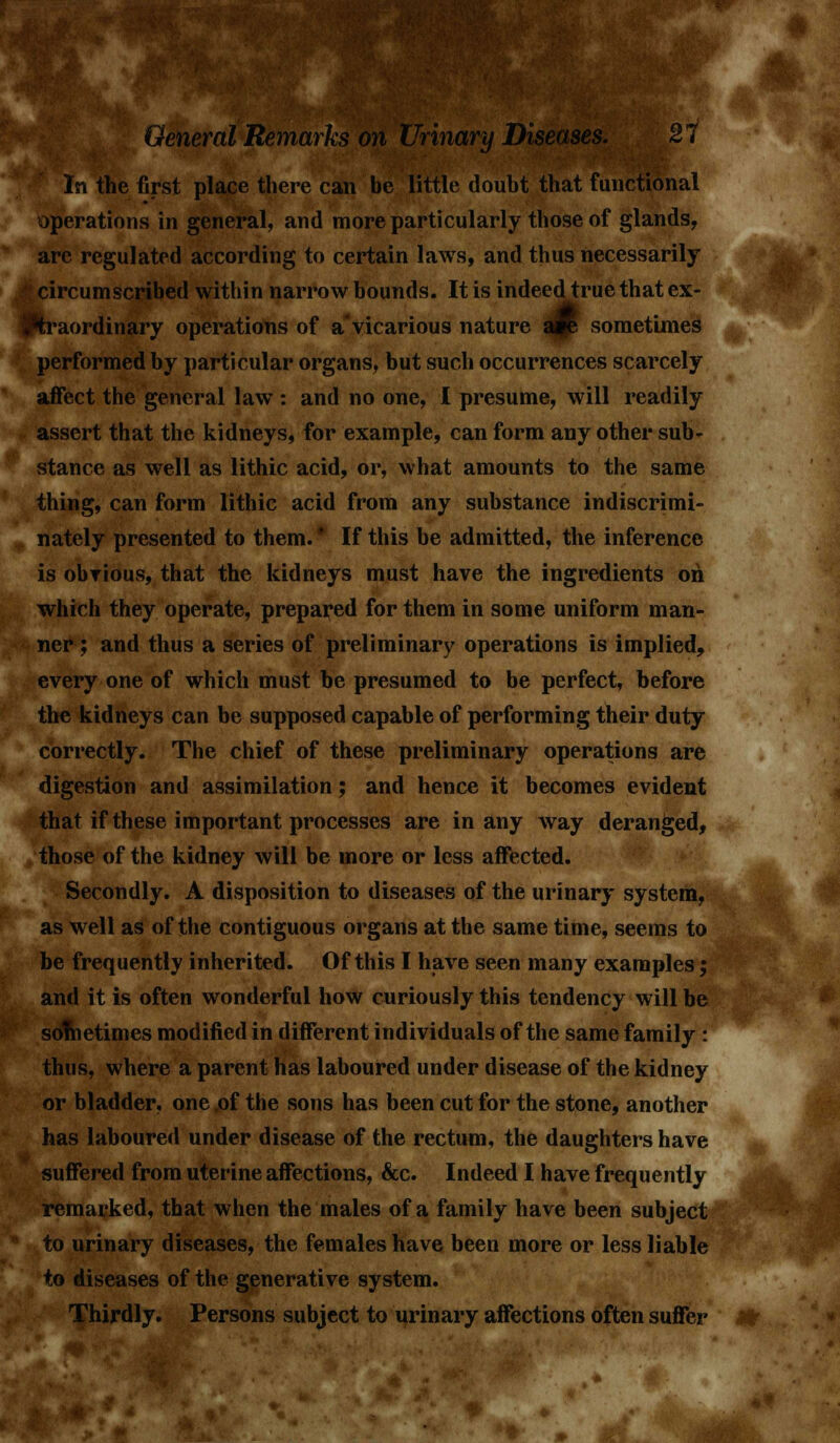 leneral Remarks on Urinary Diseases. 2' In the first place there can be little doubt that functional operations in general, and more particularly those of glands, are regulated according to certain laws, and thus necessarily circumscribed within narrow bounds. It is indeed true that ex- traordinary operations of a vicarious nature a#e sometimes performed by particular organs, but such occurrences scarcely affect the general law : and no one, I presume, will readily assert that the kidneys, for example, can form any other sub- stance as well as lithic acid, or, what amounts to the same thing, can form lithic acid from any substance indiscrimi- nately presented to them. * If this be admitted, the inference is obvious, that the kidneys must have the ingredients oh which they operate, prepared for them in some uniform man- ner ; and thus a series of preliminary operations is implied, every one of which must be presumed to be perfect, before the kidneys can be supposed capable of performing their duty correctly. The chief of these preliminary operations are digestion and assimilation; and hence it becomes evident that if these important processes are in any way deranged, those of the kidney will be more or less affected. Secondly. A disposition to diseases of the urinary system, as well as of the contiguous organs at the same time, seems to be frequently inherited. Of this I have seen many examples; and it is often wonderful how curiously this tendency will be sometimes modified in different individuals of the same family : thus, where a parent has laboured under disease of the kidney or bladder, one of the sons has been cut for the stone, another has laboured under disease of the rectum, the daughters have suffered from uterine affections, &c. Indeed I have frequently remarked, that when the males of a family have been subject to urinary diseases, the females have been more or less liable to diseases of the generative system. Thirdly. Persons subject to urinary affections often suffer