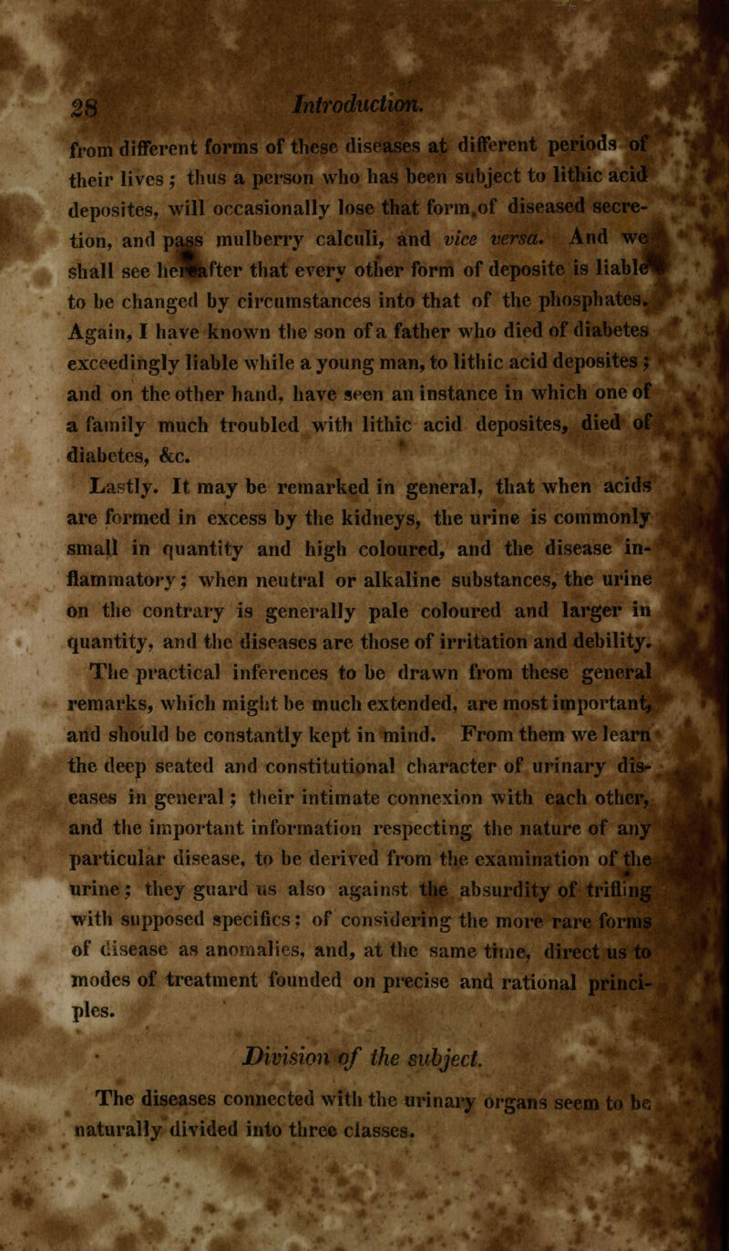 'om different forms of these diseases at different periods their lives ; thus a person who has been subject to lithic acid deposites, will occasionally lose that form,of diseased secre- tion, and pass mulberry calculi, and vice versa. And we: shall see hemfter that every other form of deposite is liable^ to be changed by circumstances into that of the phosphates. Again, I have known the son of a father who died of diabetes exceedingly liable while a young man, to lithic acid deposites; and on the other hand, have s^en an instance in which one of a family much troubled with lithic acid deposites, died of diabetes, &c. Lastly. It may be remarked in general, that when acids are formed in excess by the kidneys, the urine is commonly small in quantity and high coloured, and the disease in flammatory; when neutral or alkaline substances, the urin on the contrary is generally pale coloured and larger in quantity, and the diseases are those of irritation and debility. The practical inferences to be drawn from these general remarks, which might be much extended, are most important, and should be constantly kept in mind. From them we learn the deep seated and constitutional character of urinary dis- eases in general; their intimate connexion with each otlier, and the important information respecting the nature of any particular disease, to be derived from the examination of the urine; they guard us also against the absurdity of trifling with supposed specifics; of considering the more rare forms of disease as anomalies, and, at the same time, direct us to modes of treatment founded on precise and rational princi- ples. Division of the subject. The diseases connected with the urinary organs seem to be naturally divided into three classes.