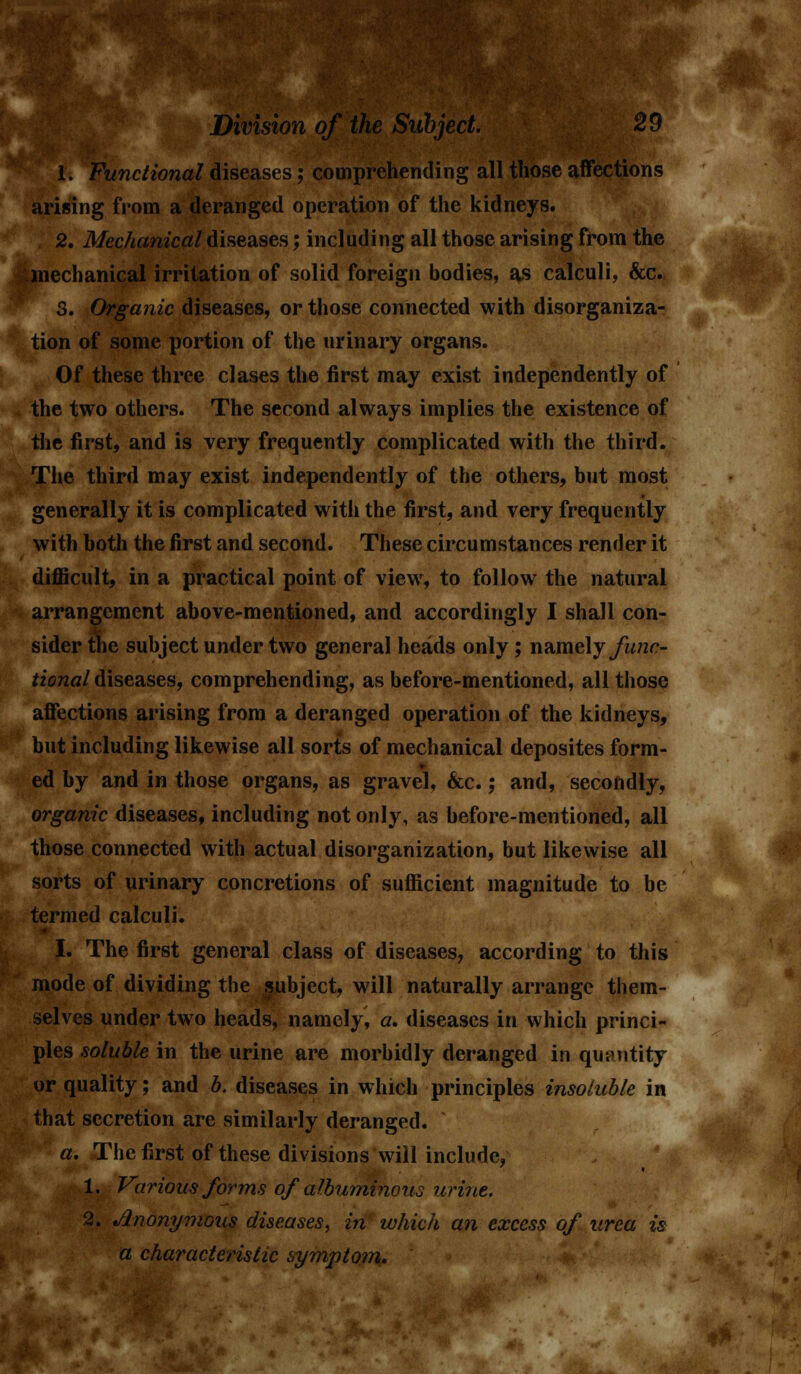 1. Functional diseases; comprehending all those affections arising from a deranged operation of the kidneys. 2. Mechanical diseases; including all those arising from the mechanical irritation of solid foreign bodies, as calculi, &c. 3. Organic diseases, or those connected with disorganiza- tion of some portion of the urinary organs. Of these three clases the first may exist independently of the two others. The second always implies the existence of the first, and is very frequently complicated with the third. The third may exist independently of the others, but most generally it is complicated witii the first, and very frequently with both the first and second. These circumstances render it difficult, in a practical point of view, to followr the natural arrangement above-mentioned, and accordingly I shall con- sider the subject under two general heads only; namely func- tional diseases, comprehending, as before-mentioned, all those affections arising from a deranged operation of the kidneys, but including likewise all sorts of mechanical deposites form- ed by and in those organs, as gravel, &c.; and, secondly, organic diseases, including not only, as before-mentioned, all those connected with actual disorganization, but likewise all sorts of urinary concretions of sufficient magnitude to be termed calculi. I. The first general class of diseases, according to this mode of dividing the subject, will naturally arrange them- selves under two heads, namely, a, diseases in which princi- ples soluble in the urine are morbidly deranged in quantity or quality; and b. diseases in which principles insoluble in that secretion are similarly deranged. a. The first of these divisions will include, 1. Various forms of albuminous urine. 2. Anonymous diseases, in which an excess of urea is a characteristic symptom.