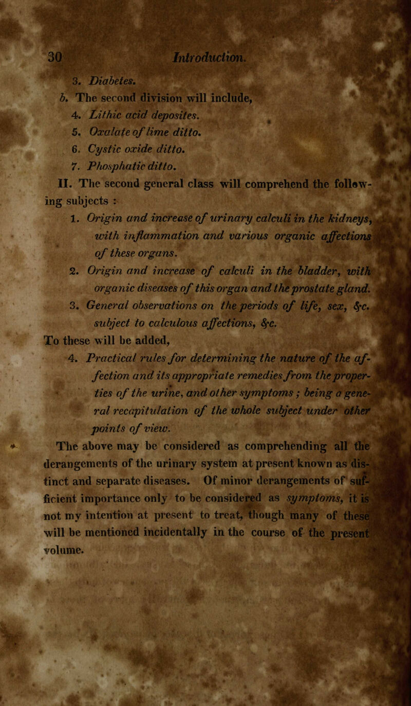 &3 Introduction. 3. Diabetes, b. The second division will include, 4. Lithic acid depositee. 5. Oxalate of lime ditto. 6. Cystic oxide ditto. 7. Pho.sphatic ditto. II. The second general class will comprehend the follow- ing subjects : 1. Origin and increase of urinary calculi in the kidneys, ivith inflammation and various organic affections of these organs. 2. Origin and increase of calculi in the bladder, with organic diseases of this organ and the prostate gland. 3. General observations on the periods of life, sex, tyc. subject to calculous affections, fyc. To these will be added, 4. Practical rules for determining the nature of the af- fection and its appropriate remedies from the proper- ties of the urine, and other symptoms ; being a gene- ral recapitulation of the whole subject under other points of view. The above may be considered as comprehending all the derangements of the urinary system at present known as dis- tinct and separate diseases. Of minor derangements of suf- ficient importance only to be considered as symptoms, it is not my intention at present to treat, though many of these will be mentioned incidentally in the course of the present volume.