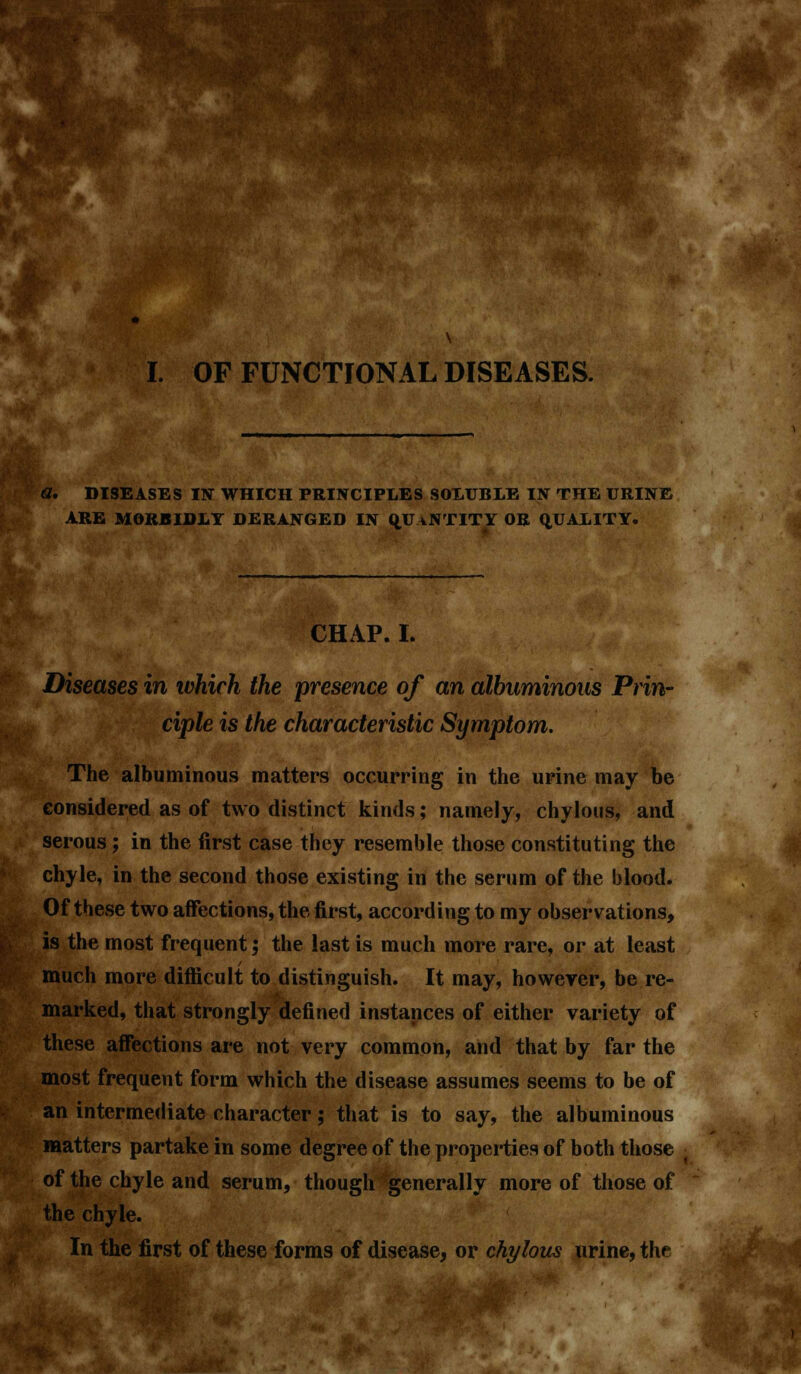 DISEASES IN WHICH PRINCIPLES SOLUBLE IN THE URINE ARE MORBIDLY DERANGED IN OJJaNTITY OR QUALITY. CHAP. I. Diseases in which the presence of an albuminous Prin- ciple is the characteristic Symptom. The albuminous matters occurring in the urine may be considered as of two distinct kinds; namely, chylous, and serous; in the first case they resemble those constituting the chyle, in the second those existing in the serum of the blood. Of these two affections, the first, according to my observations, is the most frequent; the last is much more rare, or at least much more difficult to distinguish. It may, however, be re- marked, that strongly defined instances of either variety of these affections are not very common, and that by far the most frequent form which the disease assumes seems to be of an intermediate character; that is to say, the albuminous matters partake in some degree of the properties of both those of the chyle and serum, though -generally more of those of the chyle. In the first of these forms of disease, or chylous urine, the