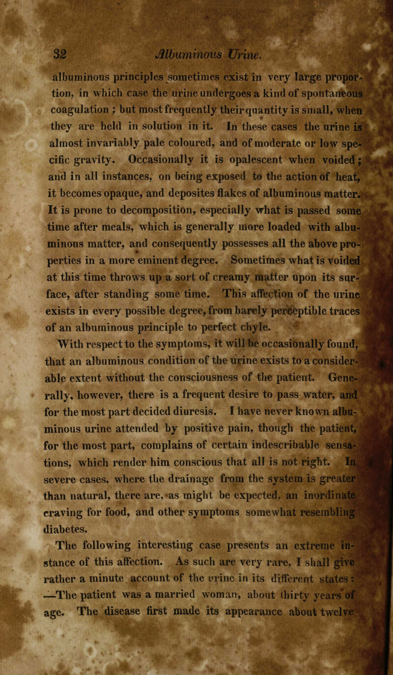 albuminous principles sometimes exist in very large propor- tion, in which case the urine undergoes a kind of spontaneous coagulation ; but most frequently their quantity is small, when they are held in solution in it. In these cases the urine is almost invariably pale coloured, and of moderate or low spe- cific gravity. Occasionally it is opalescent when voided; and in all instances, on being exposed to the action of heat, it becomes opaque, and deposites flakes of albuminous mattery It is prone to decomposition, especially what is passed some time after meals, which is generally more loaded with albu-j minous matter, and consequently possesses all the above pro- i perties in a more eminent degree. Sometimes what is voided at this time throws up a sort of creamy matter upon its sur-Jj face, after standing some time. This affection of the urinej exists in every possible degree, from barely perceptible traces 1 of an albuminous principle to perfect chyle. With respect to the symptoms, it will be occasionally found, that an albuminous condition of the urine exists to a consider-?; able extent without the consciousness of the patient. Gene- rally, however, there is a frequent desire to pass water, and for the most part decided diuresis. I have never known albu- minous urine attended by positive pain, though the patient, | for the most part, complains of certain indescribable sensa-. tions, which render him conscious that all is not right. \vm severe cases, where the drainage from the system is greater ' than natural, there are, -as might be expected, an inordinate craving for food, and other symptoms somewhat resembling diabetes. The following interesting case presents an extreme in- stance of this affection. As such are very rare, I shall give rather a minute account of the urine in its different states : —The patient was a married woman, about thirty years of age. The disease first made its appearance about twelve