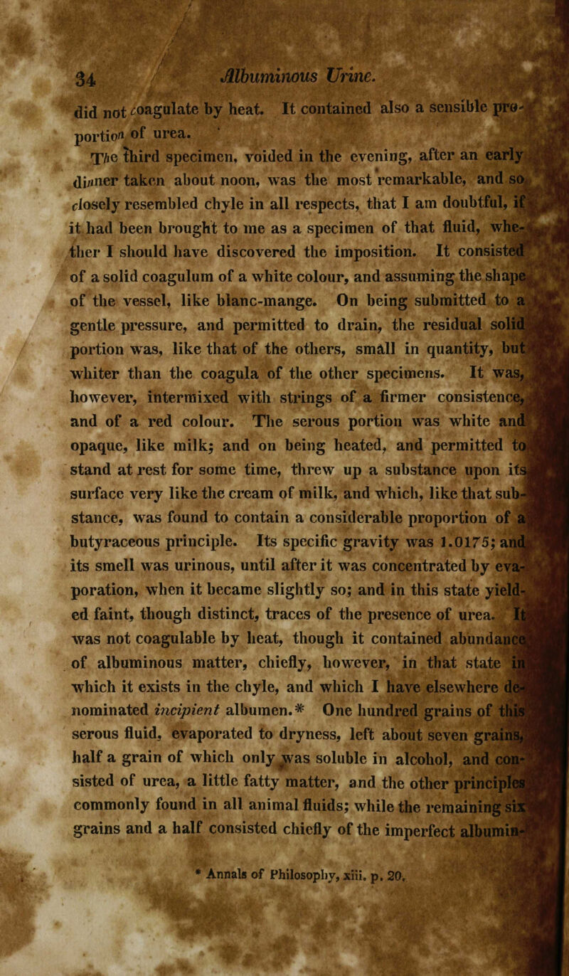 did not coagulate by heat. It contained also a sensible pro- portion of urea. T/io third specimen, voided in the evening, after an early di/iner taken about noon, was the most remarkable, and so. closely resembled chyle in all respects, that I am doubtful, if it had been brought to me as a specimen of that fluid, whe- ther I should have discovered the imposition. It consisted of a solid coagulum of a white colour, and assuming the shape of the vessel, like blanc-mange. On being submitted to a gentle pressure, and permitted to drain, the residual solid portion was, like that of the others, small in quantity, but; whiter than the coagula of the other specimens. It was, however, intermixed with strings of a firmer consistence,* and of a red colour. The serous portion was white and opaque, like milk; and on being heated, and permitted to* stand at rest for some time, threw up a substance upon itsj surface very like the cream of milk, and which, like that sub-! stance, was found to contain a considerable proportion of aj butyraceous principle. Its specific gravity was 1.0175; and. its smell was urinous, until after it was concentrated by eva- poration, when it became slightly so; and in this state yield- ed faint, though distinct, traces of the presence of urea. It was not coagulable by heat, though it contained abundance of albuminous matter, chiefly, however, in that state j which it exists in the chyle, and which I have elsewhere de^ nominated incipient albumen.^ One hundred grains of this serous fluid, evaporated to dryness, left about seven grains half a grain of which only^vas soluble in alcohol, and cor sisted of urea, a little fatty matter, and the other principles commonly found in all animal fluids; while the remaining si: grains and a half consisted chiefly of the imperfect albumii * Annals of Philosophy, xiii. p. 20,