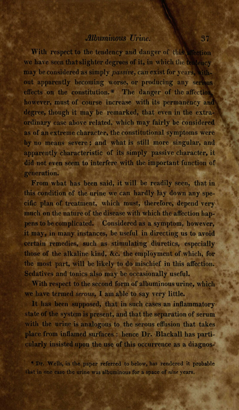 tlOll ehcy With respect to the tendency and danger of ih we have seen that slighter degrees of it, in which t] may be considered as simply passive, can exist for yearifl^K3 out apparently becoming worse, or producing any semus effects on the constitution.* The danger of the affectiok however, must of course increase with its permanency anu\ degree, though it may be remarked, that even in the extraii* ordinary case above related, which may fairly be considered as of an extreme character, the constitutional symptoms were by no means severe; and what is still more singular, and apparently characteristic of its simply passive character, it did not even seem to interfere with the important function of generation. From what has been said, it will be readily seen, that in this condition of the urine we can hardly lay down any spe- cific plan of treatment, which must, therefore, depend very much on the nature of the disease with which the affection hap- pens to be complicated. Considered as a symptom, however, it may, in many instances, be useful in directing us to avoid certain remedies, such as stimulating diuretics, especially those of the alkaline kind, &c. the employment of which, for the most part, will be likely to do mischief in this affection. Sedatives and tonics also may be occasionally useful. With respect to the second form of albuminous urine, which we have termed serous, I am able to say very little. It has been supposed, that in such cases an inflammatory state of the system is present, and that the separation of serum with the urine is analogous to the serous effusion that takes place from inflamed surfaces : hence Dr. Blackall has parti- cularly insisted upon the use of this occurrence as a diagnos- • Dr. Wells, in the paper referred to below, has rendered it probable that in one case the urine was albuminous for a space of nine vears,