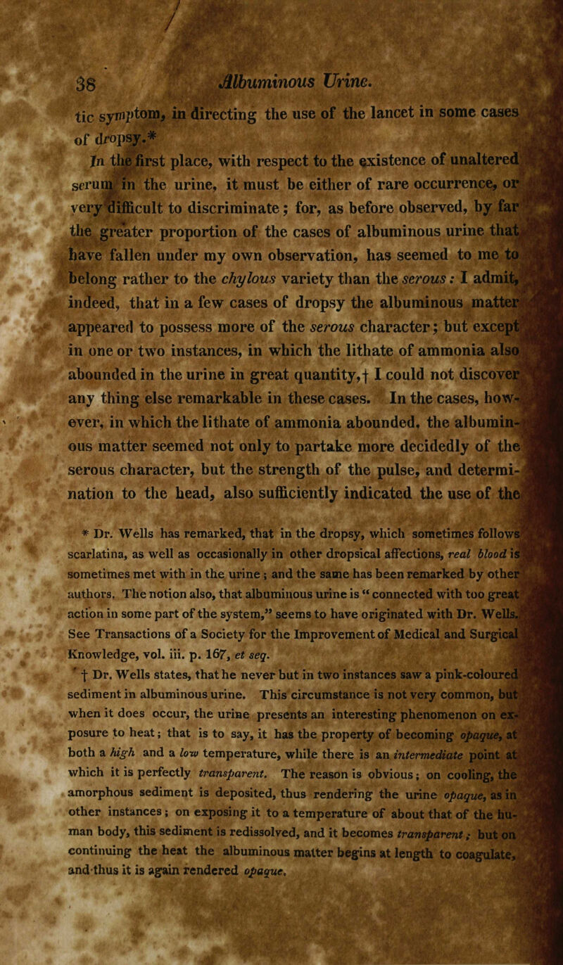 /' I J 38 Mbuminous Urine. tic symptom, in directing the use of the lancet in some cases of dropsy.* In the first place, with respect to the existence of unaltered scrum in the urine, it must be either of rare occurrence, or i veryxlifficult to discriminate; for, as before observed, by far the greater proportion of the cases of albuminous urine that. have fallen under my own observation, has seemed to me to belong rather to the chylous variety than the serous: I admit, indeed, that in a few cases of dropsy the albuminous matter appeared to possess more of the serous character; but except in one or two instances, in which the lithate of ammonia also abounded in the urine in great quantity,! I could not discover - any thing else remarkable in these cases. In the cases, how- ever, in which the lithate of ammonia abounded, the albumin-1 ous matter seemed not only to partake more decidedly of thel serous character, but the strength of the pulse, and determi- nation to the head, also sufficiently indicated the use of the^ * Dr. Wells has remarked, that in the dropsy, which sometimes follows scarlatina, as well as occasionally in other dropsical affections, real blood is sometimes met with in the urine; and the same has been remarked by oth< authors. The notion also, that albuminous urine is  connected with too gres action in some part of the system, seems to have originated with Dr. Wei See Transactions of a Society for the Improvement of Medical and Surgic Knowledge, vol. iii. p. 167, et seq. ' t Dr. Wells states, that he never but in two instances saw a pink-colourei sediment in albuminous urine. This circumstance is not very common, when it does occur, the urine presents an interesting phenomenon on posure to heat; that is to say, it has the property of becoming opaque, at both a high and a low temperature, while there is an intermediate point at which it is perfectly transparent. The reason is obvious; on cooling, the amorphous sediment is deposited, thus rendering the urine opaque, as in other instances; on exposing it to a temperature of about that, of the hu- man body, this sediment is redissolved, and it becomes transparent ,• but on continuing the heat the albuminous matter begins at length to coagulate, unci thus it is again rendered opaque.