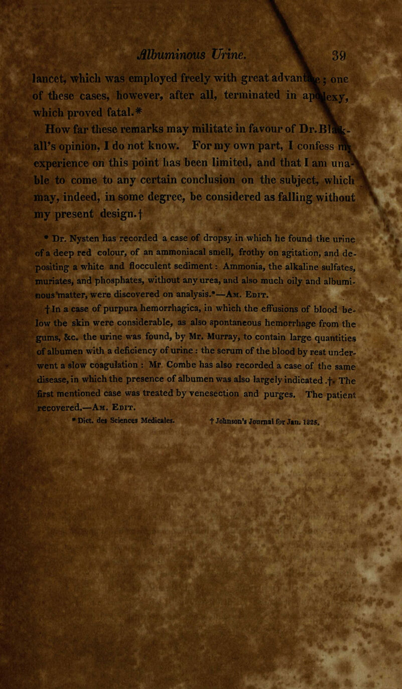 t, which was employed freely with great advanW of these cases, however, after all, terminated in apfcexy, which proved fatal.* How far these remarks may militate in favour of Dr.Bl all's opinion, I do not know. For my own part, I confess experience on this point has been limited, and that I am una- ble to come to any certain conclusion on the subject, which may, indeed, in some degree, be considered as falling without my present design, f • Dr. Nysten has recorded a case of dropsy in which he found the urine of a deep red colour, of an ammoniacal smell, frothy on agitation, and de- positing a white and flocculent sediment: Ammonia, the alkaline sulfates, muriates, and phosphates, without any urea, and also much oily and albumi- nousYnatter, were discovered on analysis.*—Am. Edit. f In a case of purpura hemorrhagica, in which the effusions of blood be- low the skin were considerable, as also spontaneous hemorrhage from the gums, &c. the urine was found, by Mr. Murray, to contain large quantities of albumen with a deficiency of urine: the serum of the blood by rest under- went a slow coagulation : Mr Combe has also recorded a case of the same disease, in which the presence of albumen was also largely indicated .f. The first mentioned case was treated by venesection and purges. The patient recovered.—Am. Edit. * Diet. de» Sciences Medicates. t Johnson's Journal fpr Jan. 1825.