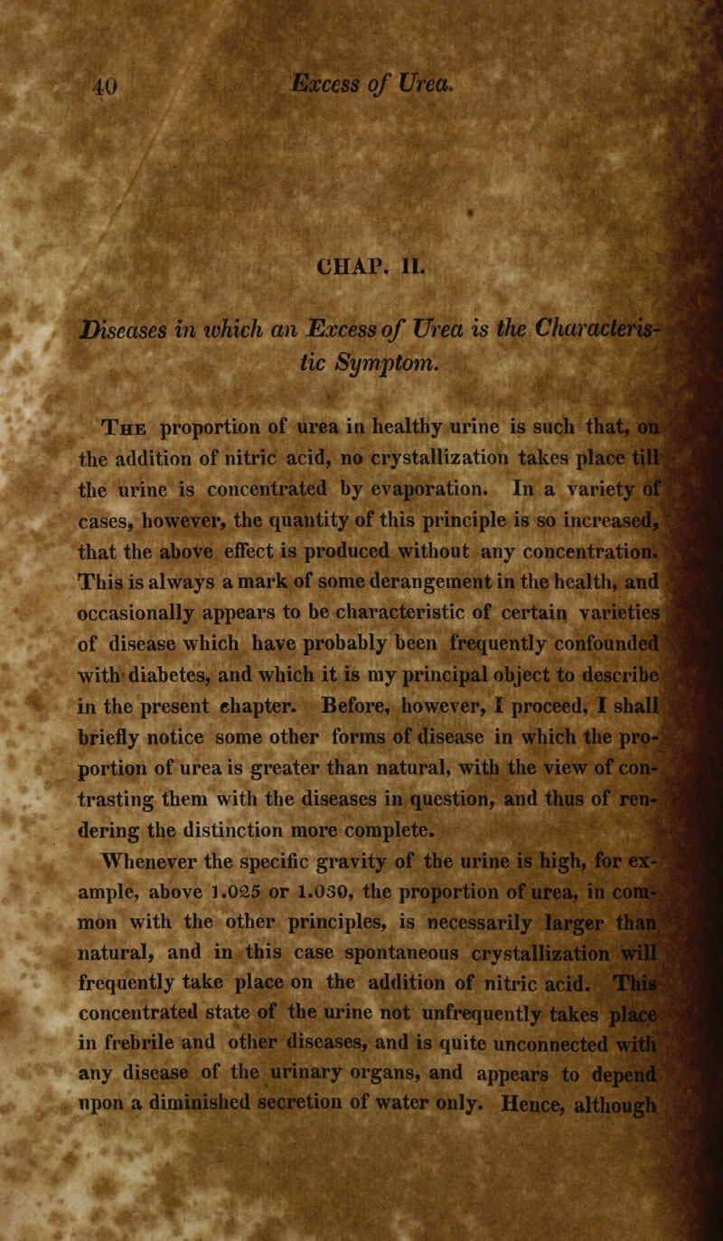 CHAP. II. Diseases in which an Excess of Urea is the Characteris- tic Symptom. The proportion of urea in healthy urine is such that, on the addition of nitric acid, no crystallization takes place till; the urine is concentrated by evaporation. In a variety of cases, however, the quantity of this principle is so increased, that the above effect is produced without any concentration. This is always a mark of some derangement in the health, and occasionally appears to be characteristic of certain varieties of disease which have probably been frequently confounded with- diabetes, and which it is my principal object to describe in the present chapter. Before, however, I proceed, I shall briefly notice some other forms of disease in which the pro-i portion of urea is greater than natural, with the view of con- trasting them with the diseases in question, and thus of ren- j dering the distinction more complete. Whenever the specific gravity of the urine is high, for ex- ample, above 1.025 or 1.030, the proportion of urea, in com- mon with the other principles, is necessarily larger than natural, and in this case spontaneous crystallization will frequently take place on the addition of nitric acid. This concentrated state of the urine not unfrequently takes place in frebrile and other diseases, and is quite unconnected with any disease of the urinary organs, and appears to depend upon a diminished secretion of water only. Hence, although