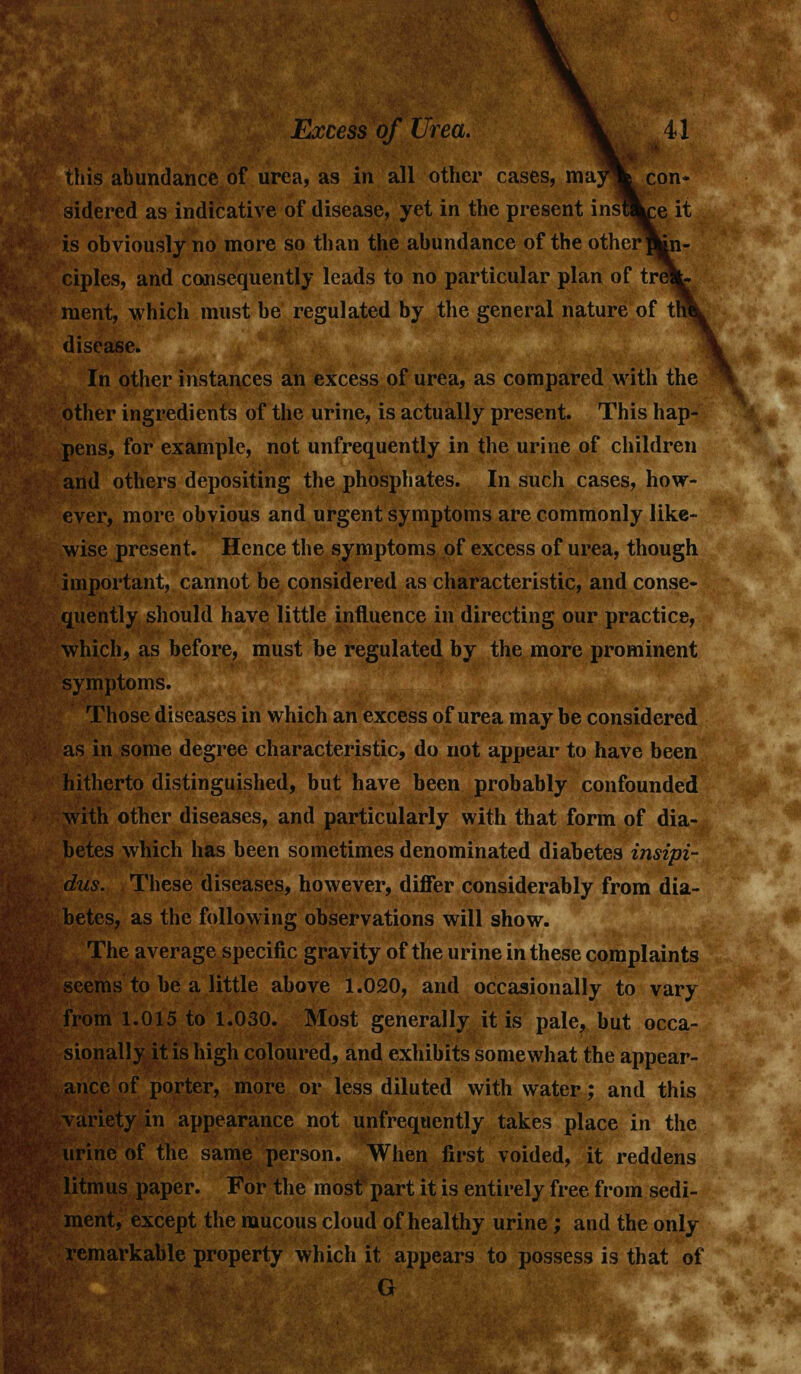 this abundance of urea, as in all other cases, may% con- sidered as indicative of disease, yet in the present insUkce it is obviously no more so than the abundance of the other f^n- ciples, and consequently leads to no particular plan of treV ment, which must he regulated by the general nature of tin disease. In other instances an excess of urea, as compared with the other ingredients of the urine, is actually present. This hap- pens, for example, not unfrequently in the urine of children and others depositing the phosphates. In such cases, how- ever, more obvious and urgent symptoms are commonly like- wise present. Hence the symptoms of excess of urea, though important, cannot be considered as characteristic, and conse- quently should have little influence in directing our practice, which, as before, must be regulated by the more prominent symptoms. Those diseases in which an excess of urea may be considered as in some degree characteristic, do not appear to have been hitherto distinguished, but have been probably confounded with other diseases, and particularly with that form of dia- betes which has been sometimes denominated diabetes insipi- dus. These diseases, however, differ considerably from dia- betes, as the following observations will show. The average specific gravity of the urine in these complaints seems to be a little above 1.020, and occasionally to vary from 1.015 to 1.030. Most generally it is pale, but occa- sionally it is high coloured, and exhibits somewhat the appear- ance of porter, more or less diluted with water; and this variety in appearance not unfrequently takes place in the urine of the same person. When first voided, it reddens litmus paper. For the most part it is entirely free from sedi- ment, except the mucous cloud of healthy urine ; and the only remarkable property which it appears to possess is that of G