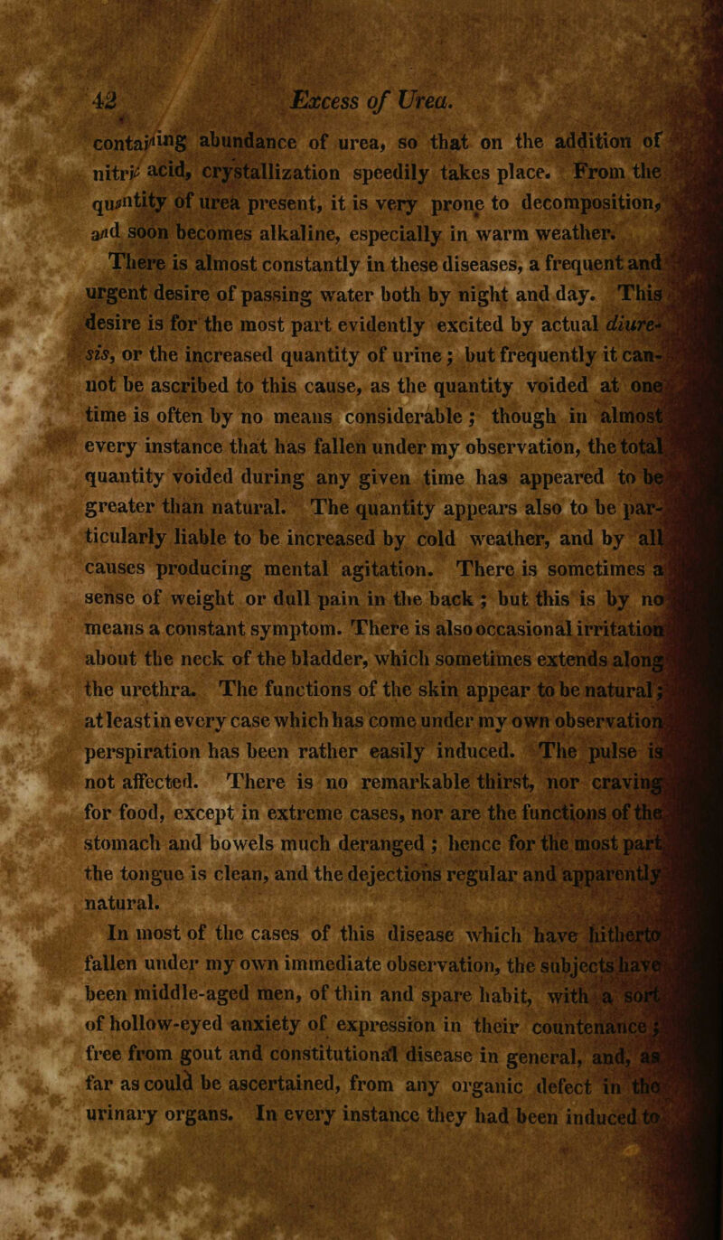contains abundance of urea, so that on the addition of nitric acid, crystallization speedily takes place. From the quantity of urea present, it is very prone to decomposition, a/id soon becomes alkaline, especially in warm weather. There is almost constantly in these diseases, a frequent and urgent desire of passing water both by night and day. This desire is for the most part evidently excited by actual diure- sis, or the increased quantity of urine; but frequently it can- not be ascribed to this cause, as the quantity voided at one time is often by no means considerable ; though in almost every instance that has fallen under my observation, the total, quantity voided during any given time has appeared to be greater than natural. The quantity appears also to be par- ticularly liable to be increased by cold weather, and by all- causes producing mental agitation. There is sometimes a sense of weight or dull pain in the back ; but this is by no means a constant symptom. There is also occasional irritation about the neck of the bladder, which sometimes extends along the urethra. The functions of the skin appear to be natural; at least in every case which has come under my own observation; perspiration has been rather easily induced. The pulse is not affected. There is no remarkable thirst, nor craving for food, except in extreme cases, nor are the functions of the stomach and bowels much deranged ; hence for the most part, the tongue is clean, and the dejections regular and apparently^ natural. In most of the cases of this disease which have Iiithe fallen under my own immediate observation, the subjects li been middle-aged men, of thin and spare habit, with a of hollow-eyed anxiety of expression in their countenai free from gout and constitutional disease in general, and far as coula* be ascertained, from any organic defect in th< urinary organs. In every instance they had been induced ■