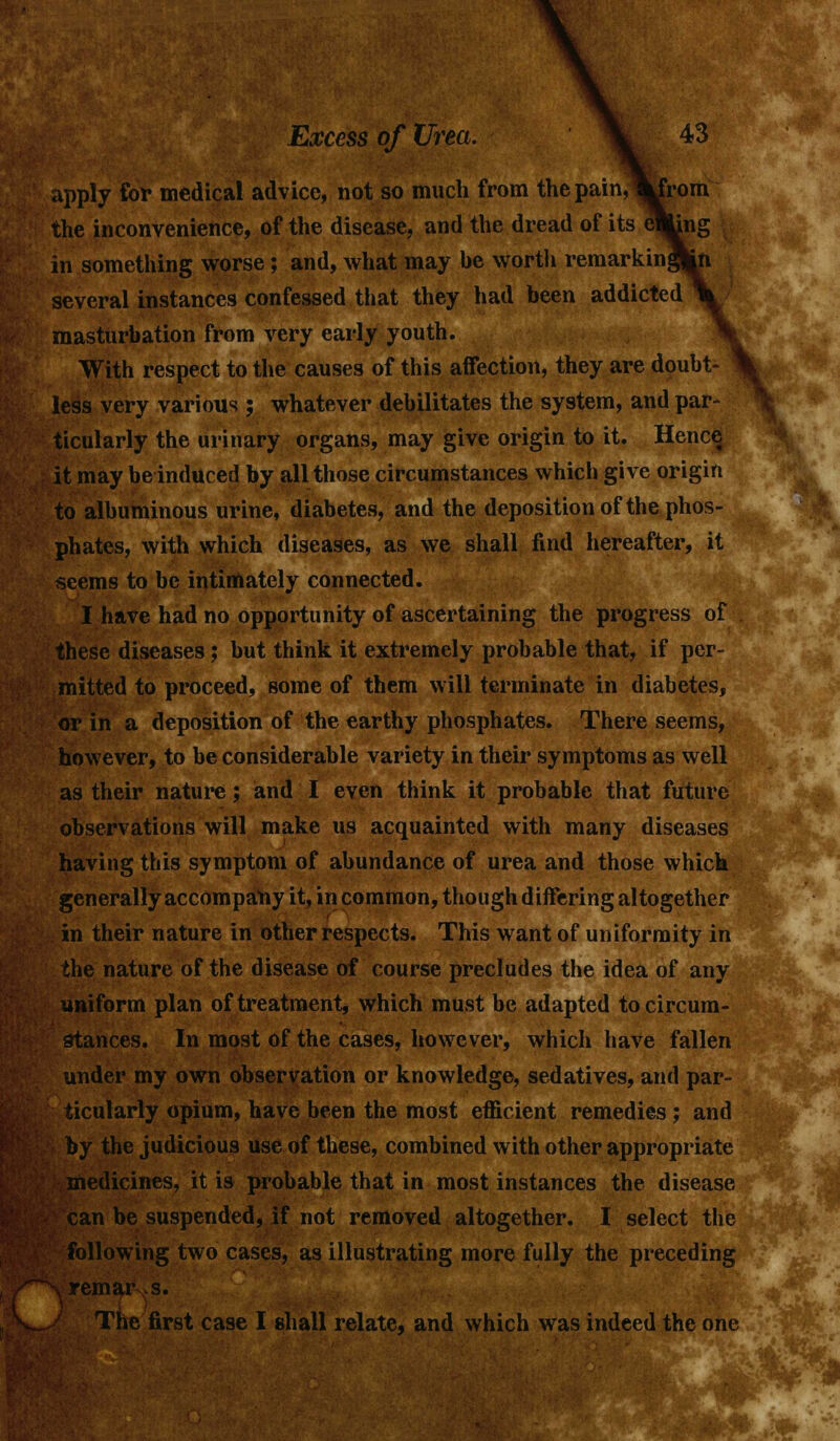 }■:■ Excess of Urea. \ 43 apply for medical advice, not so much from the pain, ^rom the inconvenience, of the disease, and the dread of its e^Jjng in something worse; and, what may be worth remarking several instances confessed that they had been addicted masturbation from very early youth. With respect to the causes of this affection, they are doubt- less very various ; whatever debilitates the system, and par- ticularly the urinary organs, may give origin to it. Hence it may be induced by all those circumstances which give origin to albuminous urine, diabetes, and the deposition of the phos- phates, with which diseases, as we shall find hereafter, it seems to be intimately connected. I have had no opportunity of ascertaining the progress of these diseases; but think it extremely probable that, if per- mitted to proceed, some of them will terminate in diabetes, or in a deposition of the earthy phosphates. There seems, however, to be considerable variety in their symptoms as well as their nature; and I even think it probable that future observations will make us acquainted with many diseases having this symptom of abundance of urea and those which generally accompany it, in common, though differing altogether in their nature in other respects. This want of uniformity in the nature of the disease of course precludes the idea of any uniform plan of treatment, which must be adapted to circum- stances. In most of the cases, however, which have fallen under my own observation or knowledge, sedatives, and par- ticularly opium, have been the most efficient remedies ; and by the judicious use of these, combined with other appropriate medicines, it is probable that in most instances the disease can be suspended, if not removed altogether. I select the following two cases, as illustrating more fully the preceding \ remar s. The first case I shall relate, and which was indeed the one ifT^F