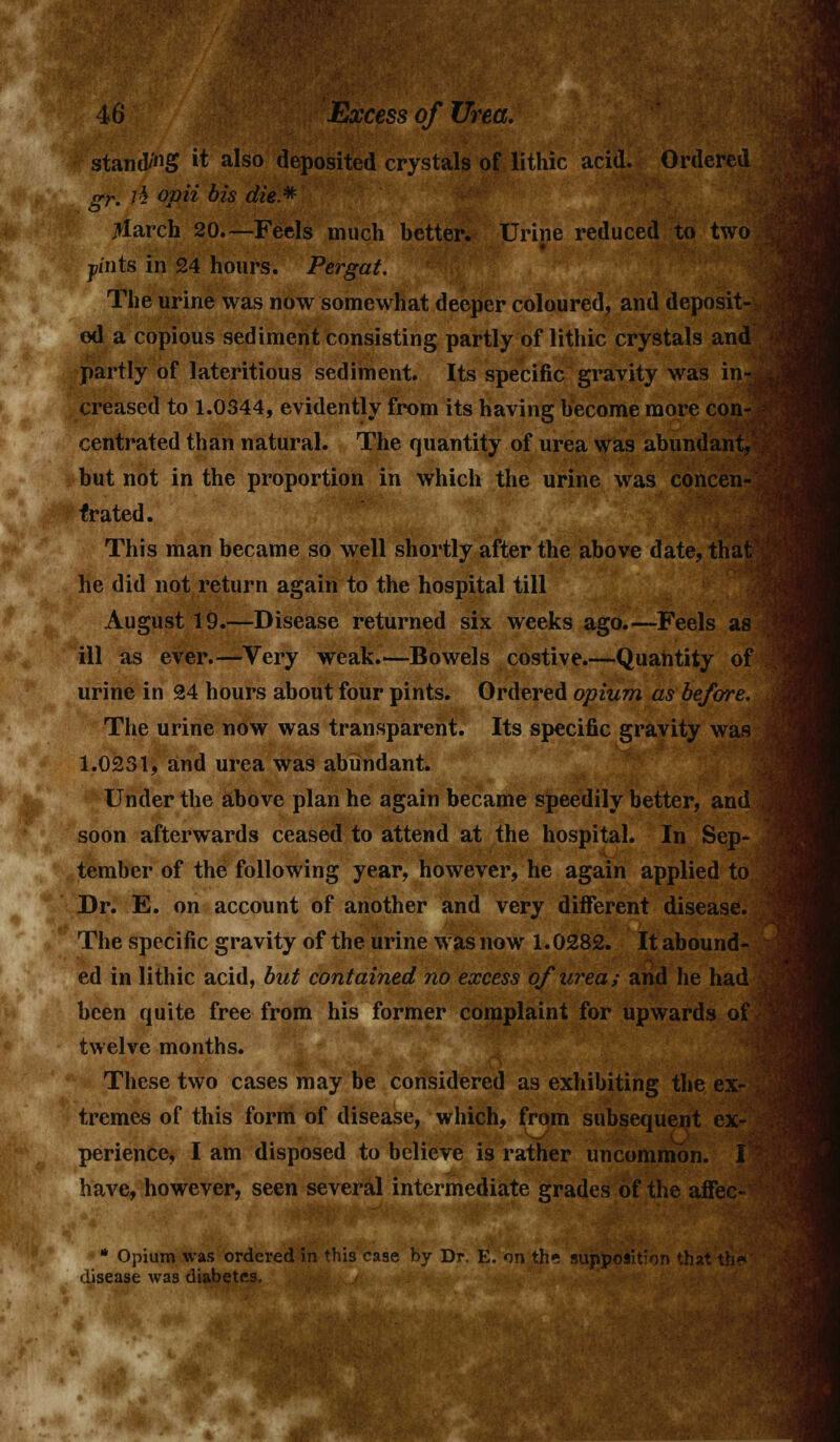 standi it also deposited crystals of lithic acid. Ordered srr lh ovii bis die.* . o * jtfarch 20—Feels much better. Urine reduced to two pints in 24 hours. Pergat. The urine was now somewhat deeper coloured, and deposit- ed a copious sediment consisting partly of lithic crystals and partly of lateritious sediment. Its specific gravity was in-, creased to 1.0344, evidently from its having become more con- centrated than natural. The quantity of urea was abundant, but not in the proportion in which the urine was concen-; f rated. This man became so well shortly after the above date, that he did not return again to the hospital till August 19.—Disease returned six weeks ago.—Feels as ill as ever.—Very weak.—Bowels costive.—Quantity of urine in 24 hours about four pints. Ordered opium as before. The urine now was transparent. Its specific gravity was 1.0231, and urea was abundant. Under the above plan he again became speedily better, and soon afterwards ceased to attend at the hospital. In Sep- tember of the following year, however, he again applied to Dr. E. on account of another and very different disease. The specific gravity of the urine was now 1.0282. It abound- ed in lithic acid, but contained no excess of urea; and he had been quite free from his former complaint for upwards of twelve months. These two cases may be considered as exhibiting the ex- tremes of this form of disease, which, from subsequent ex- LJ perience, I am disposed to believe is rather uncommon. I have, however, seen several intermediate grades of the affec- * Opium was ordered in this case by Dr. E. on th* supposition that th* disease was diabetes.