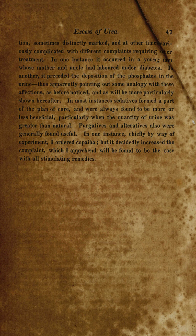 tion, sometimes distinctly marked, and at other tim^Lari- ously complicated with different complaints requiring Tiber treatment. In one instance it occurred in a young wkn. whose mother and uncle had laboured under diabetes, another, it preceded the deposition of the phosphates in the 1 urine—thus apparently pointing out some analogy with these affections, as before noticed, and as will be more particularly shown hereafter. In most instances sedatives formed a part of the plan of cure, and were always found to be more or less beneficial, particularly when the quantity of urine was greater than natural. Purgatives and alteratives also were generally found useful. In one instance, chiefly by way of experiment, I ordered copaiba; but it decidedly increased the complaint, which I apprehend will be found to be the case with all stimulating remedies.