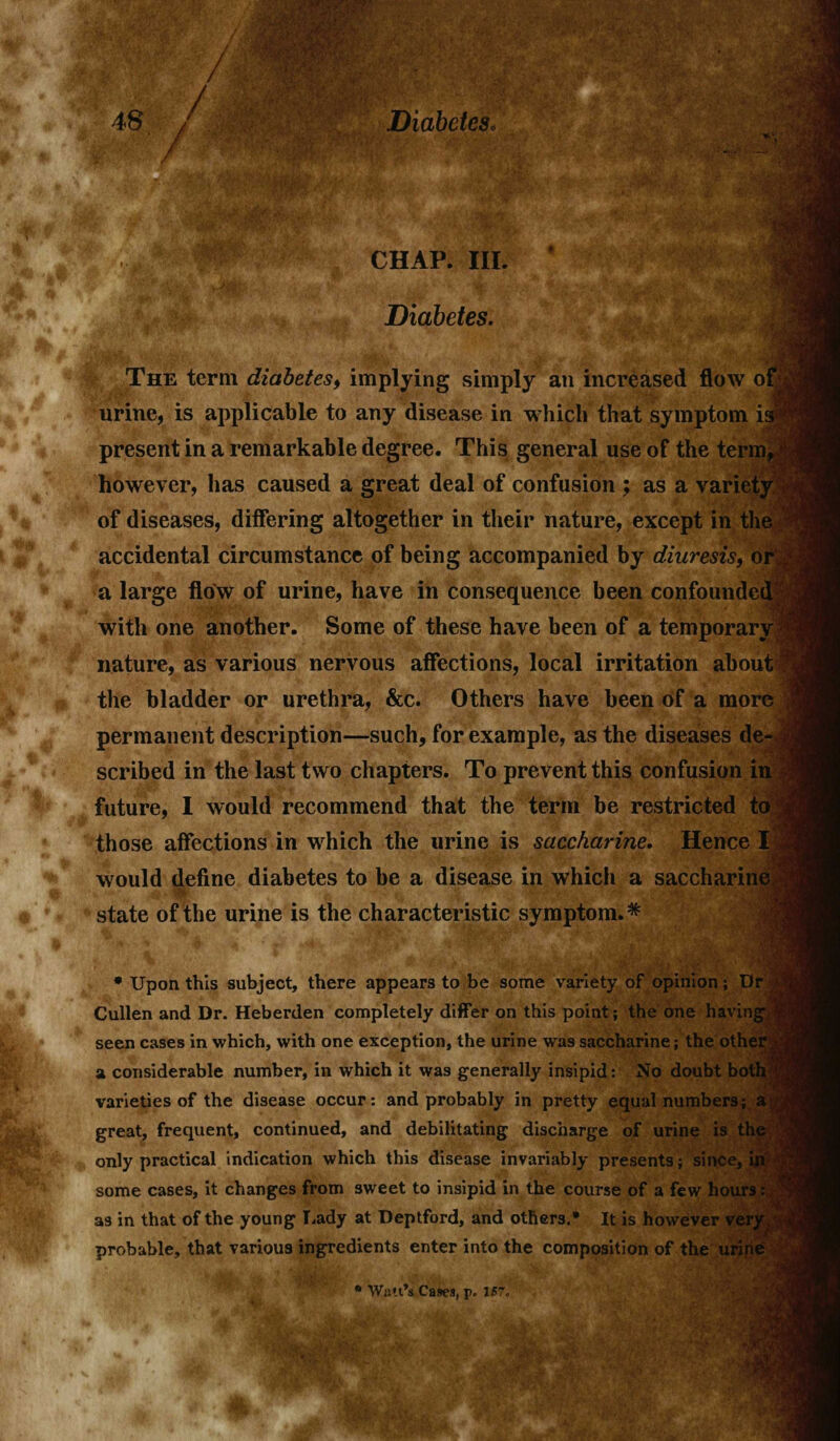 CHAP. III. Diabetes. The term diabetes, implying simply an increased flow of urine, is applicable to any disease in which that symptom is? present in a remarkable degree. This general use of the term,) however, has caused a great deal of confusion ; as a variety of diseases, differing altogether in their nature, except in the accidental circumstance of being accompanied by diuresis, or a large flow of urine, have in consequence been confounded; with one another. Some of these have been of a temporary? nature, as various nervous affections, local irritation about I the bladder or urethra, &c. Others have been of a more permanent description—such, for example, as the diseases de- ; scribed in the last two chapters. To prevent this confusion in future, I would recommend that the term be restricted toj those affections in which the urine is saccharine. Hence I>j would define diabetes to be a disease in which a saccharine state of the urine is the characteristic symptom.* * Upon this subject, there appears to be some variety of opinion; Dr Cullen and Dr. Heberden completely differ on this point; the one having seen cases in which, with one exception, the urine was saccharine; the other a considerable number, in which it was generally insipid: No doubt both varieties of the disease occur: and probably in pretty equal numbers; a great, frequent, continued, and debilitating discharge of urine is the only practical indication which this disease invariably presents; since, hi some cases, it changes from sweet to insipid in the course of a few hours: as in that of the young Lady at Deptford, and others.* It is however very probable, that various ingredients enter into the composition of the urir • Walt'i Cases, p. IB7.