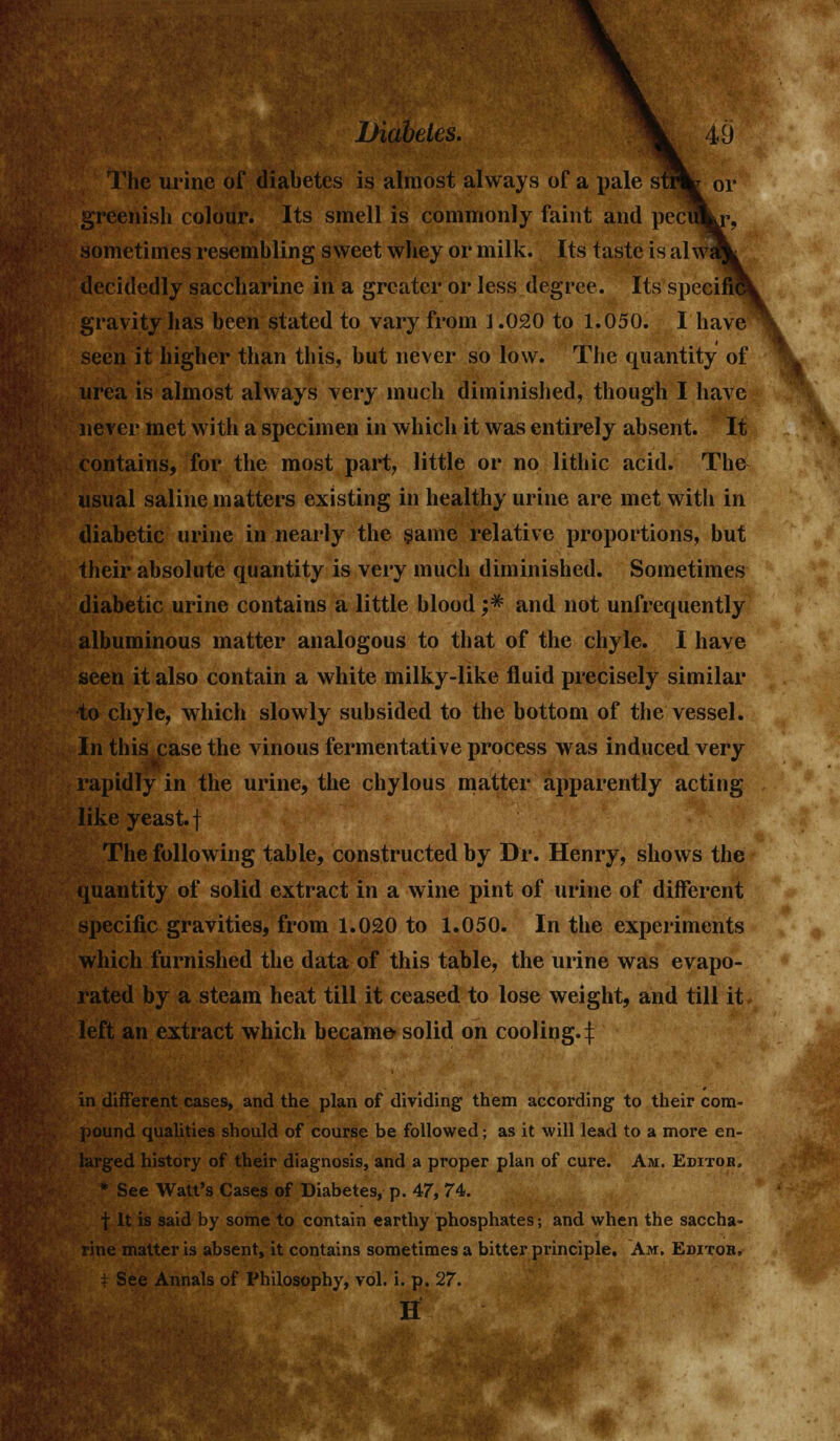 The urine of diabetes is almost always of a pale strfc or greenish colour. Its smell is commonly faint and peci sometimes resembling sweet whey or milk. Its taste is alwi decidedly saccharine in a greater or less degree. Its specific gravity has been stated to vary from 1.020 to 1.050. I have seen it higher than this, but never so low. The quantity of urea is almost always very much diminished, though I have never met with a specimen in which it was entirely absent. It contains, for the most part, little or no lithic acid. The usual saline matters existing in healthy urine are met with in diabetic urine in nearly the same relative proportions, but their absolute quantity is very much diminished. Sometimes diabetic urine contains a little blood ;# and not unfrequently albuminous matter analogous to that of the chyle. I have seen it also contain a white milky-like fluid precisely similar to chyle, which slowly subsided to the bottom of the vessel. In this case the vinous fermentative process was induced very rapidly in the urine, the chylous matter apparently acting like yeast, f The following table, constructed by Dr. Henry, shows the quantity of solid extract in a wine pint of urine of different specific gravities, from 1.020 to 1.050. In the experiments which furnished the data of this table, the urine was evapo- rated by a steam heat till it ceased to lose weight, and till it left an extract which became- solid on cooling.f in different cases, and the plan of dividing them according to their com- pound qualities should of course be followed; as it will lead to a more en- larged history of their diagnosis, and a proper plan of cure. Am. Editoh. * See Watt's Cases of Diabetes, p. 47, 74. f It is said by some to contain earthy phosphates; and when the saccha- rine matter is absent, it contains sometimes a bitter principle. Am. Editor. i See Annals of Philosophy, vol. i. p. 27. H